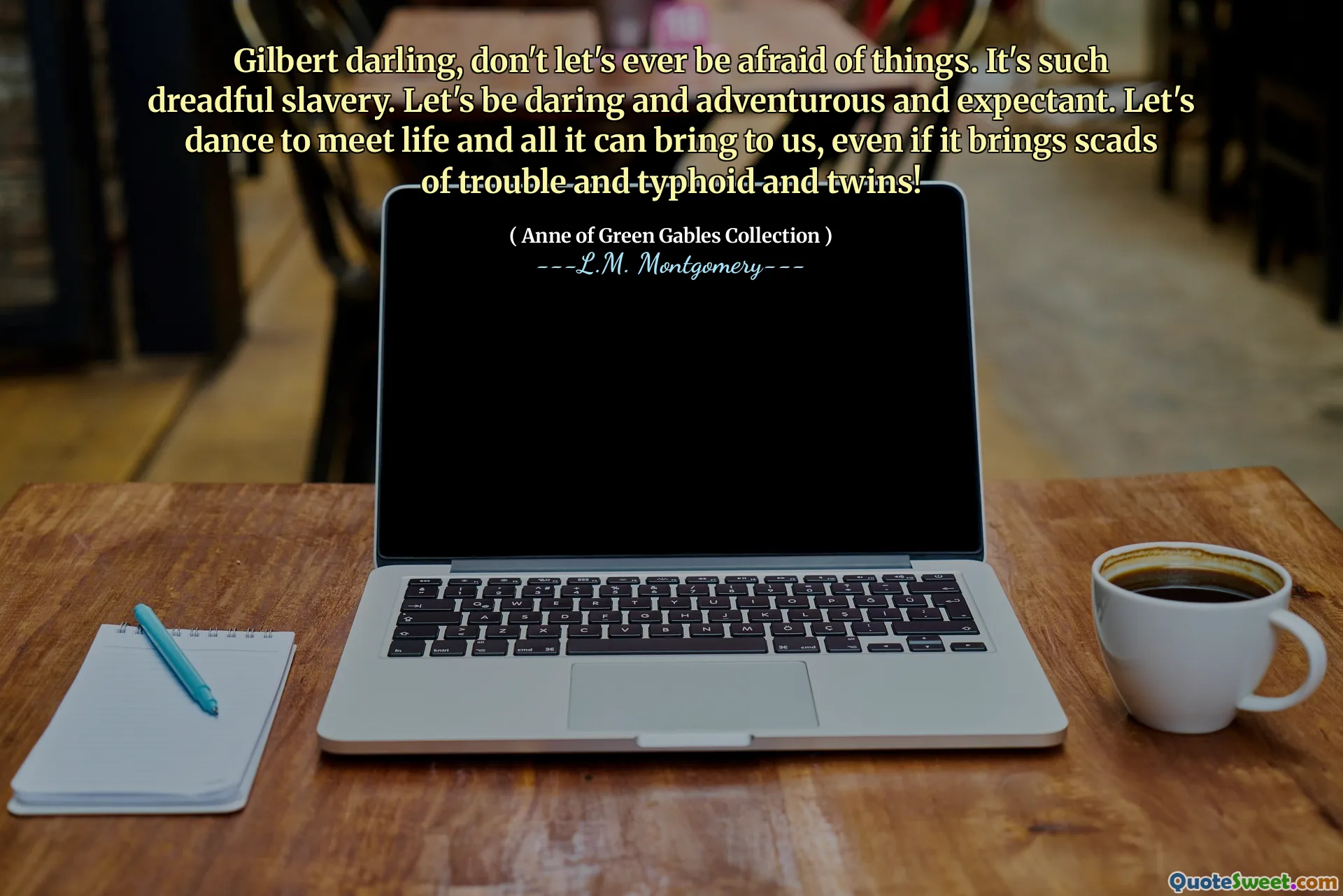 Gilbert darling, don't let's ever be afraid of things. It's such dreadful slavery. Let's be daring and adventurous and expectant. Let's dance to meet life and all it can bring to us, even if it brings scads of trouble and typhoid and twins!