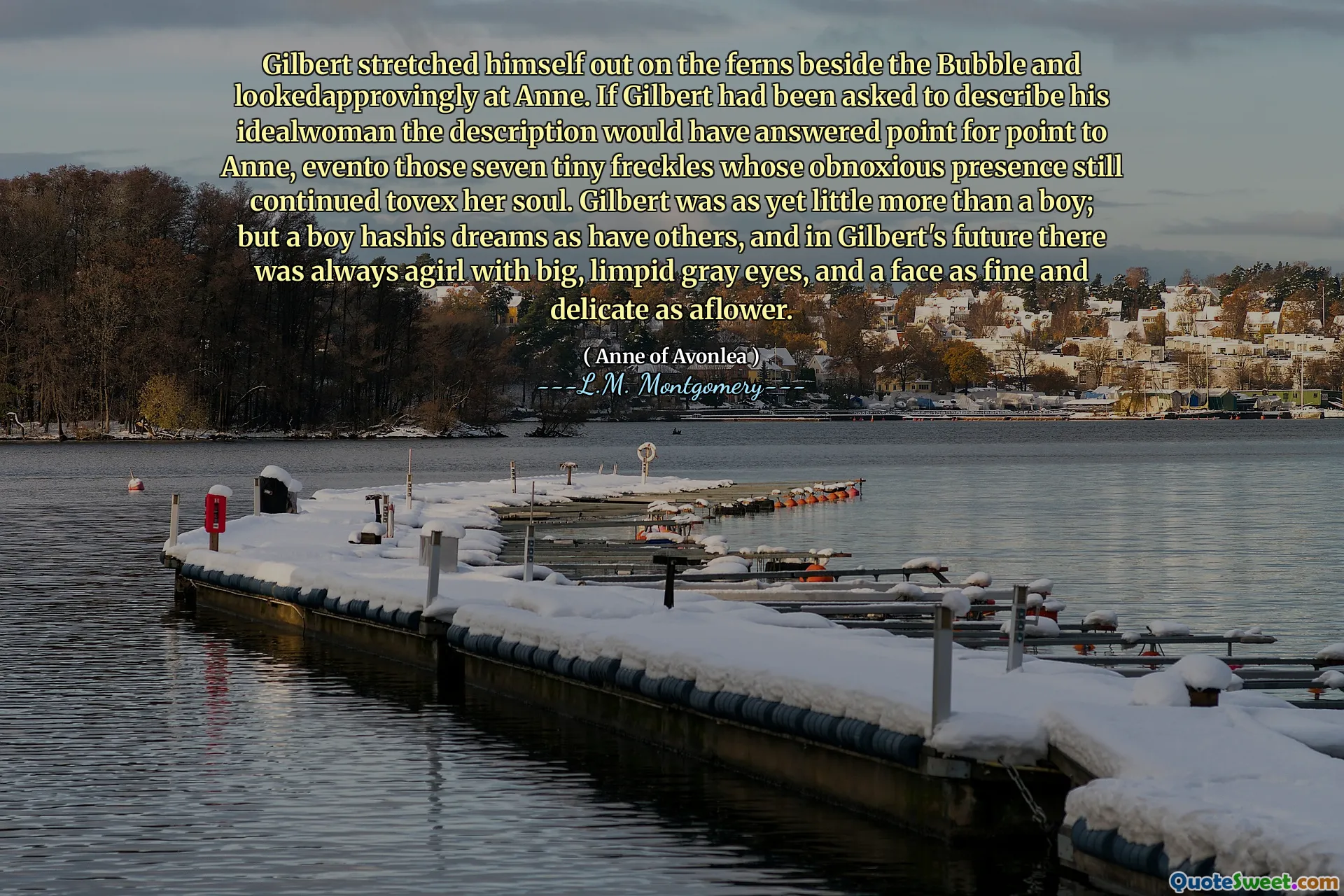 Gilbert stretched himself out on the ferns beside the Bubble and lookedapprovingly at Anne. If Gilbert had been asked to describe his idealwoman the description would have answered point for point to Anne, evento those seven tiny freckles whose obnoxious presence still continued tovex her soul. Gilbert was as yet little more than a boy; but a boy hashis dreams as have others, and in Gilbert's future there was always agirl with big, limpid gray eyes, and a face as fine and delicate as aflower.