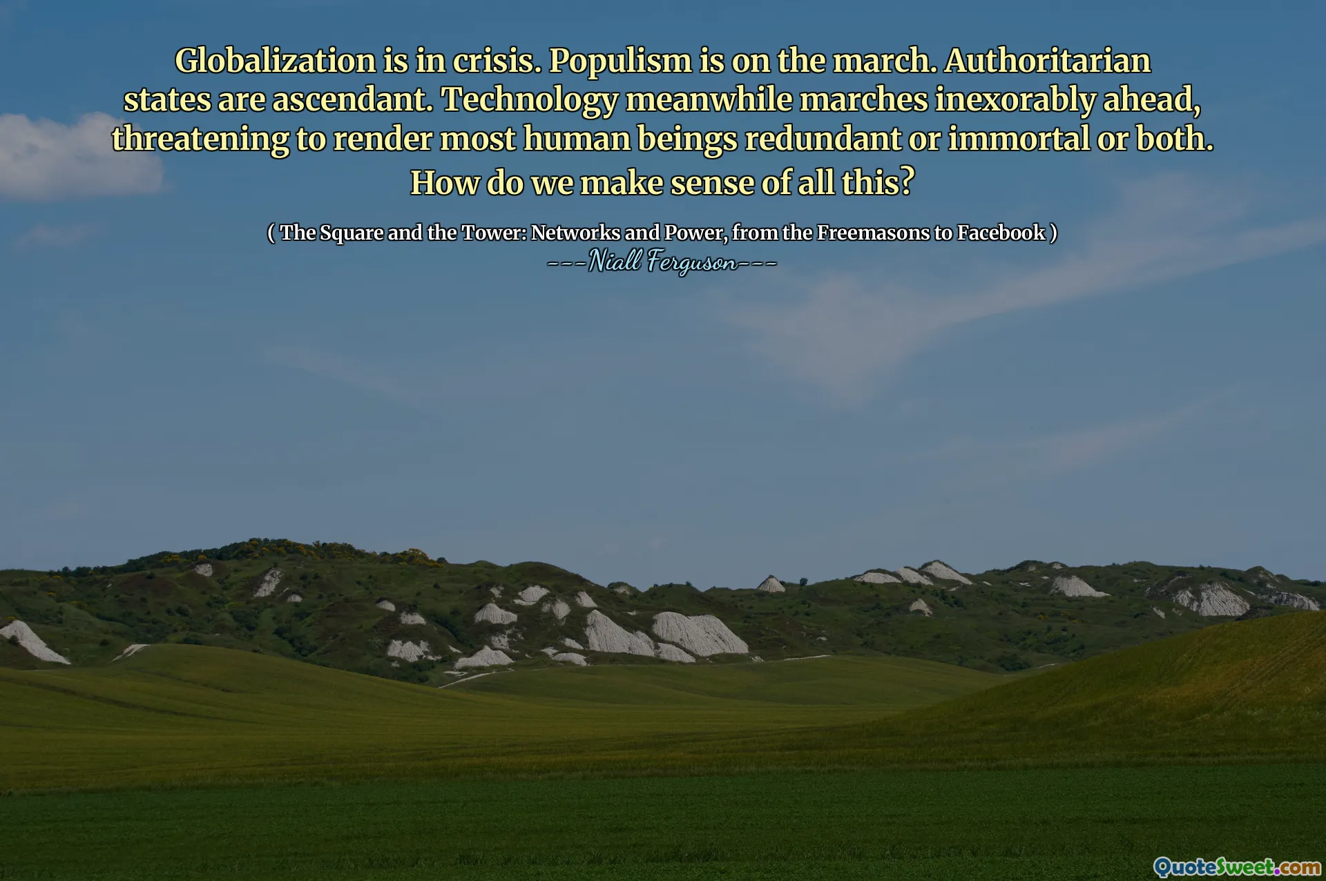 Globalization is in crisis. Populism is on the march. Authoritarian states are ascendant. Technology meanwhile marches inexorably ahead, threatening to render most human beings redundant or immortal or both. How do we make sense of all this?