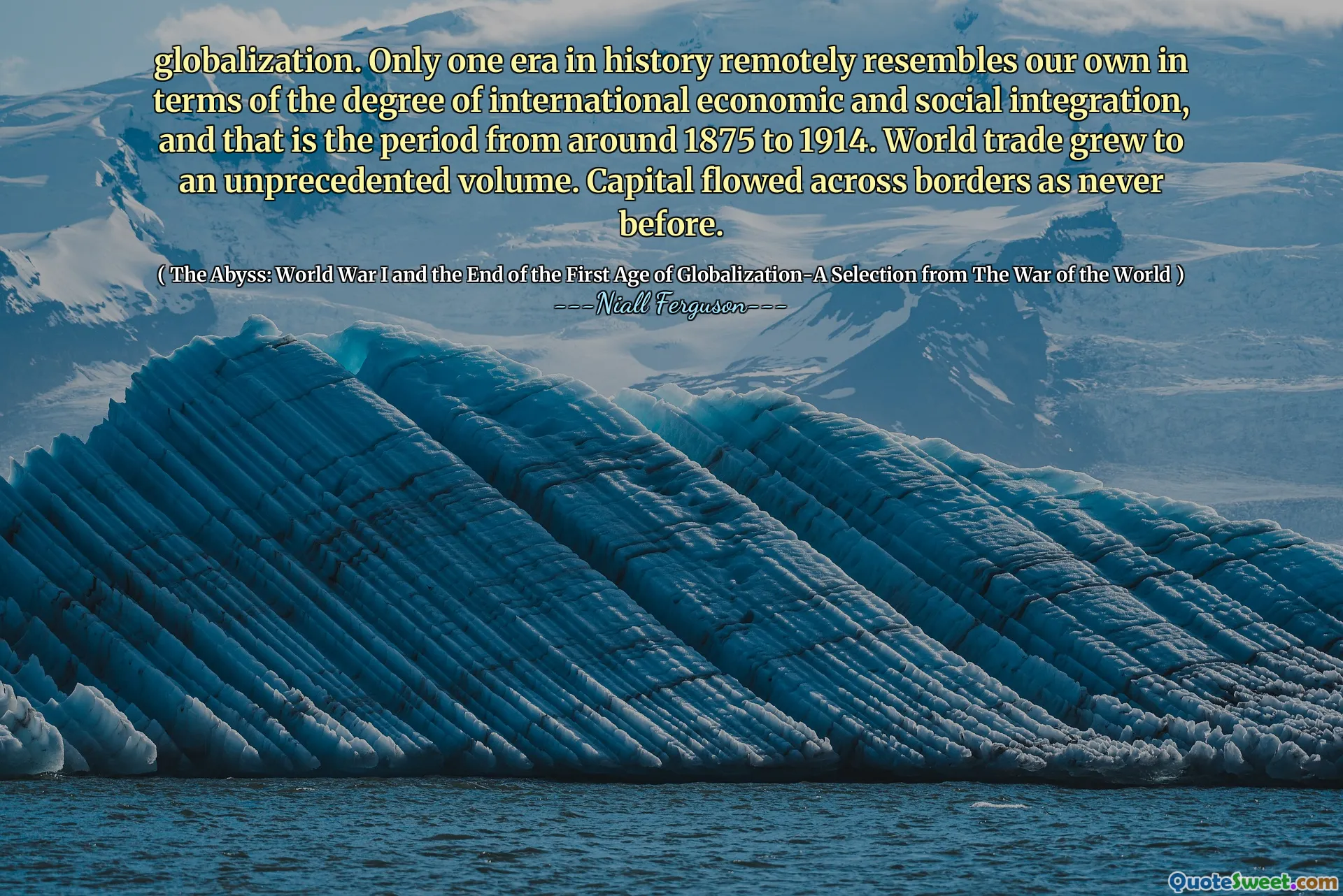 globalization. Only one era in history remotely resembles our own in terms of the degree of international economic and social integration, and that is the period from around 1875 to 1914. World trade grew to an unprecedented volume. Capital flowed across borders as never before.