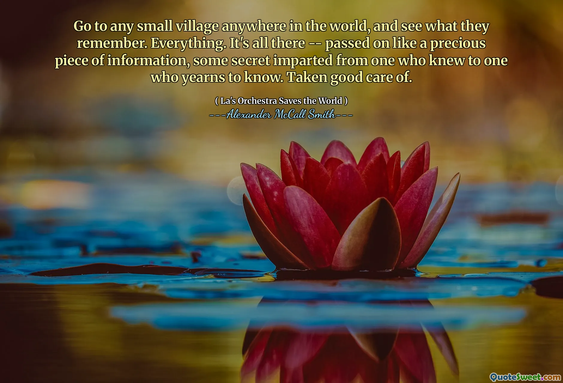 Go to any small village anywhere in the world, and see what they remember. Everything. It's all there -- passed on like a precious piece of information, some secret imparted from one who knew to one who yearns to know. Taken good care of.