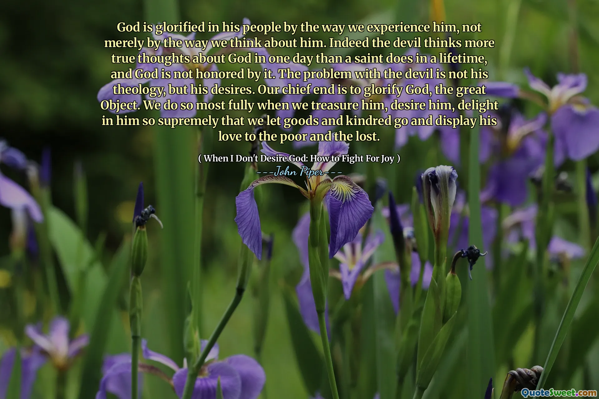 God is glorified in his people by the way we experience him, not merely by the way we think about him. Indeed the devil thinks more true thoughts about God in one day than a saint does in a lifetime, and God is not honored by it. The problem with the devil is not his theology, but his desires. Our chief end is to glorify God, the great Object. We do so most fully when we treasure him, desire him, delight in him so supremely that we let goods and kindred go and display his love to the poor and the lost.