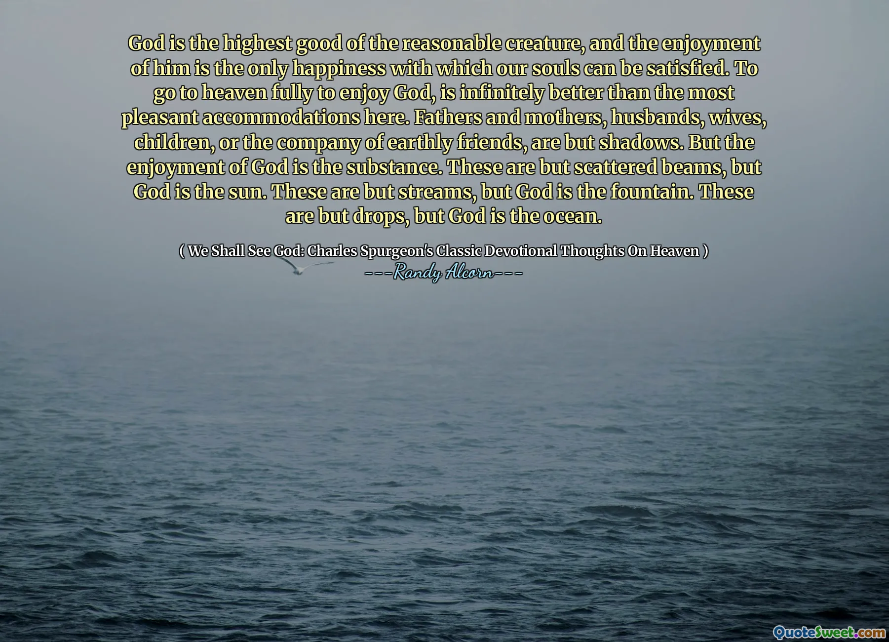 Dios es el bien más alto de la criatura razonable, y el disfrute de él es la única felicidad con la que nuestras almas pueden estar satisfechas. Ir al cielo plenamente para disfrutar de Dios, es infinitamente mejor que el alojamiento más agradable aquí. Padres y madres, esposos, esposas, hijos o la compañía de amigos terrenales no son más que sombras. Pero el disfrute de Dios es la sustancia. Son más que vigas dispersas, pero Dios es el sol. Estas son más que corrientes, pero Dios es la fuente. Estas son más que gotas, pero Dios es el océano.