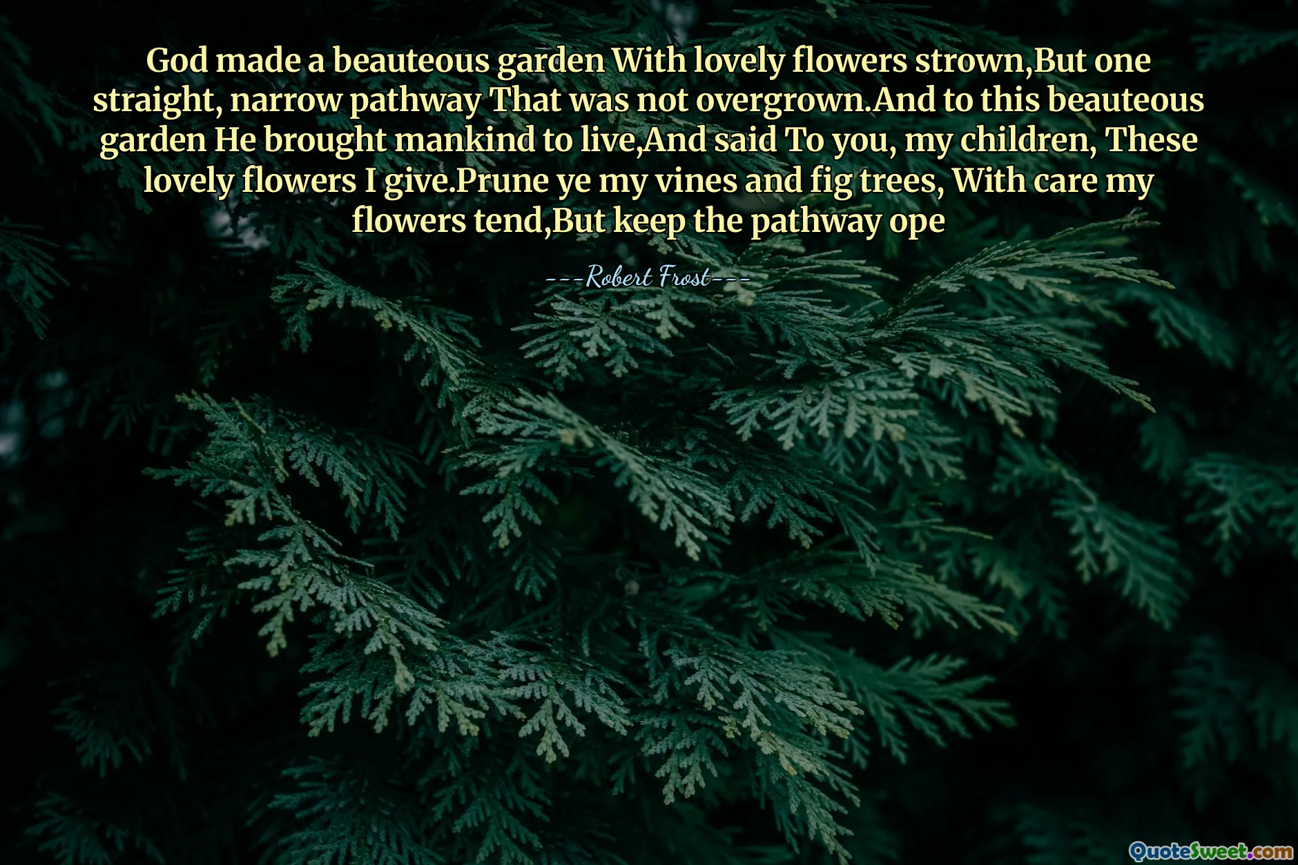 God made a beauteous garden With lovely flowers strown,But one straight, narrow pathway That was not overgrown.And to this beauteous garden He brought mankind to live,And said To you, my children, These lovely flowers I give.Prune ye my vines and fig trees, With care my flowers tend,But keep the pathway ope