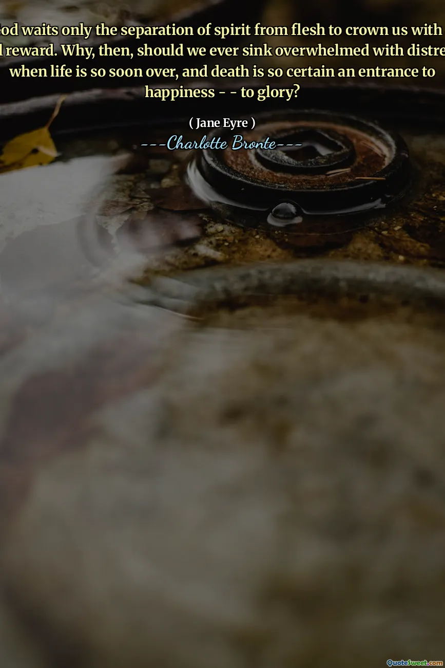 God waits only the separation of spirit from flesh to crown us with a full reward. Why, then, should we ever sink overwhelmed with distress, when life is so soon over, and death is so certain an entrance to happiness - - to glory?