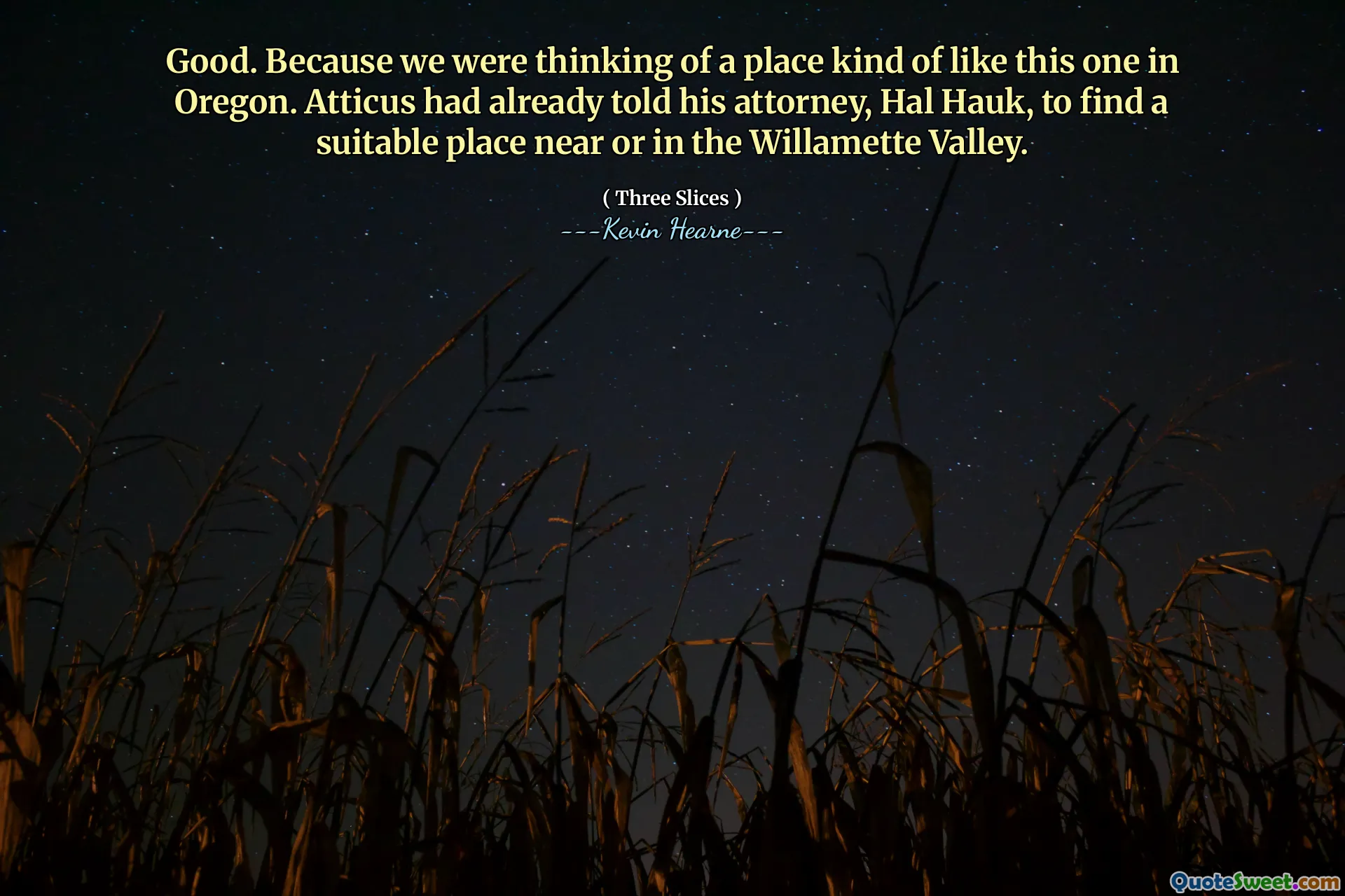 Good. Because we were thinking of a place kind of like this one in Oregon. Atticus had already told his attorney, Hal Hauk, to find a suitable place near or in the Willamette Valley.