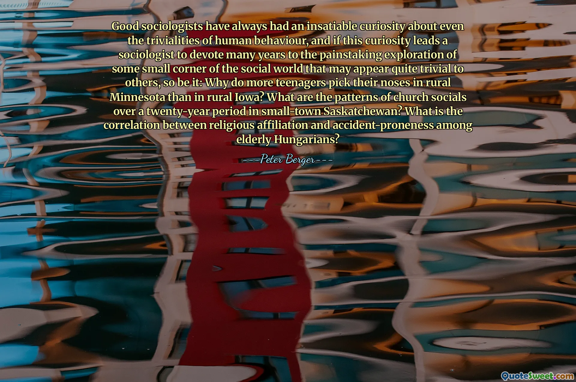 Good sociologists have always had an insatiable curiosity about even the trivialities of human behaviour, and if this curiosity leads a sociologist to devote many years to the painstaking exploration of some small corner of the social world that may appear quite trivial to others, so be it: Why do more teenagers pick their noses in rural Minnesota than in rural Iowa? What are the patterns of church socials over a twenty-year period in small-town Saskatchewan? What is the correlation between religious affiliation and accident-proneness among elderly Hungarians?