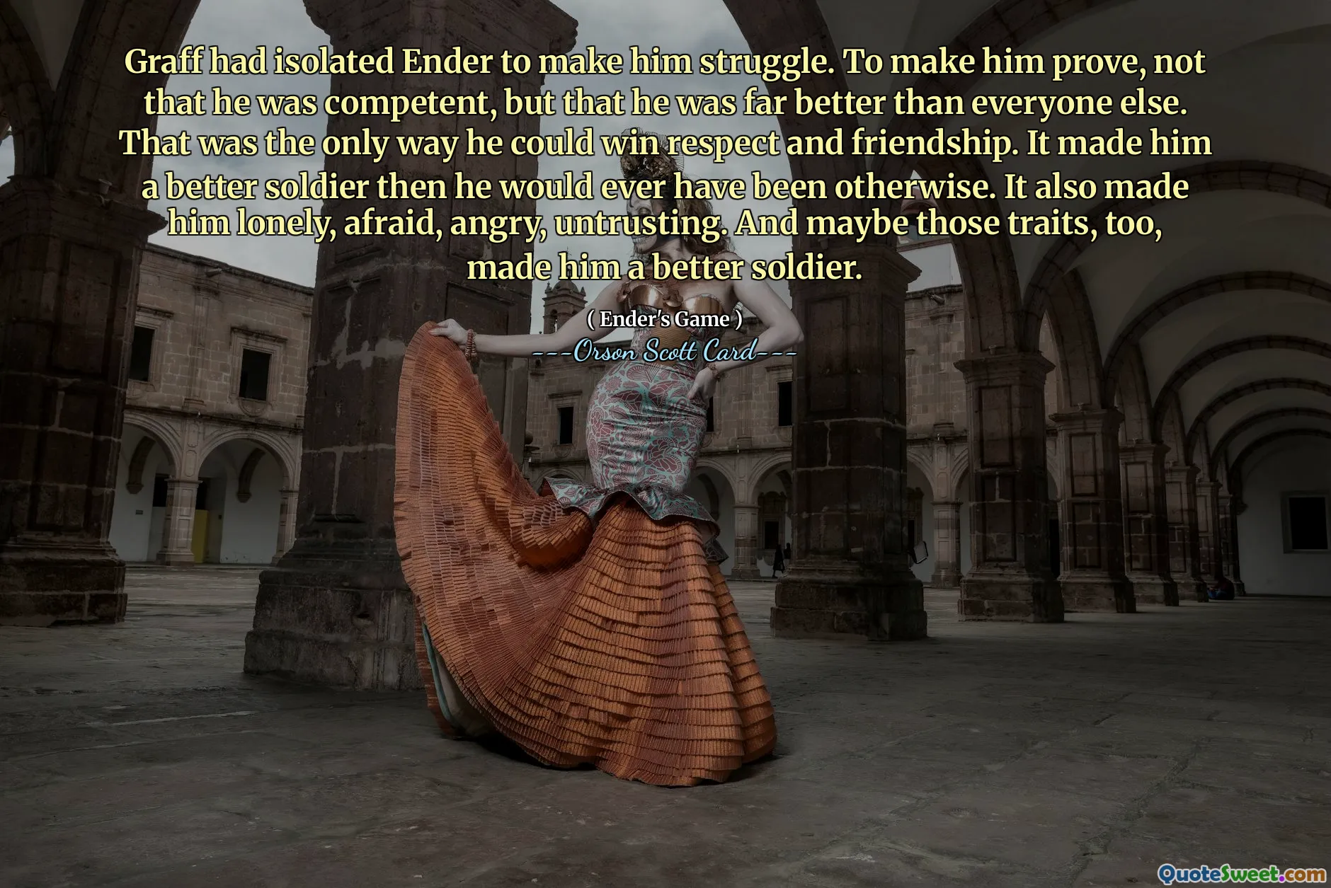 Graff had isolated Ender to make him struggle. To make him prove, not that he was competent, but that he was far better than everyone else. That was the only way he could win respect and friendship. It made him a better soldier then he would ever have been otherwise. It also made him lonely, afraid, angry, untrusting. And maybe those traits, too, made him a better soldier.