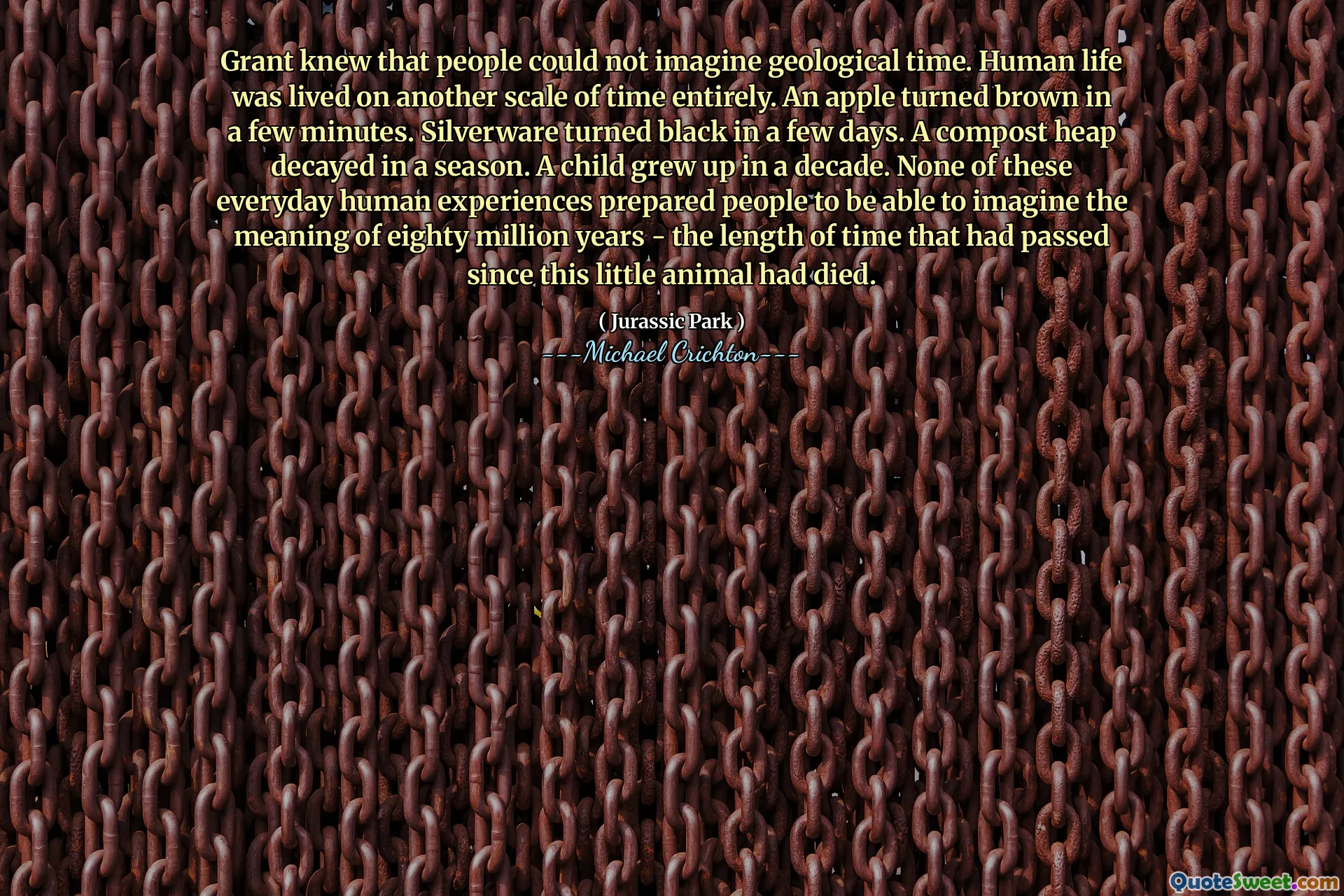 عرف جرانت أن الناس لا يمكنهم تخيل الوقت الجيولوجي. عاشت الحياة البشرية على مقياس آخر من الوقت بالكامل. تحولت تفاحة بنية في غضون دقائق قليلة. تحولت الفضيات إلى الأسود في غضون أيام قليلة. تم تحلل كومة السماد في موسم واحد. نشأ طفل في عقد من الزمان. لم تعد أي من هذه التجارب الإنسانية اليومية أن يكونوا قادرين على تخيل معنى ثمانين مليون عام - وهو طول الوقت الذي مرت منذ وفاة هذا الحيوان الصغير.