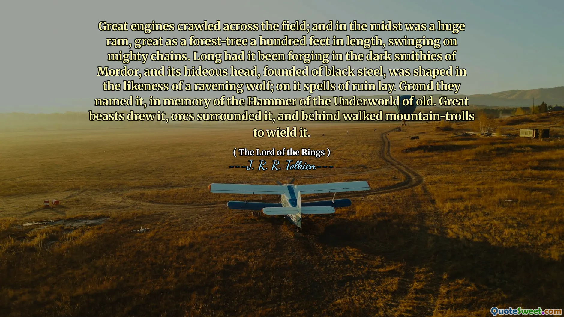 Great engines crawled across the field; and in the midst was a huge ram, great as a forest-tree a hundred feet in length, swinging on mighty chains. Long had it been forging in the dark smithies of Mordor, and its hideous head, founded of black steel, was shaped in the likeness of a ravening wolf; on it spells of ruin lay. Grond they named it, in memory of the Hammer of the Underworld of old. Great beasts drew it, orcs surrounded it, and behind walked mountain-trolls to wield it.