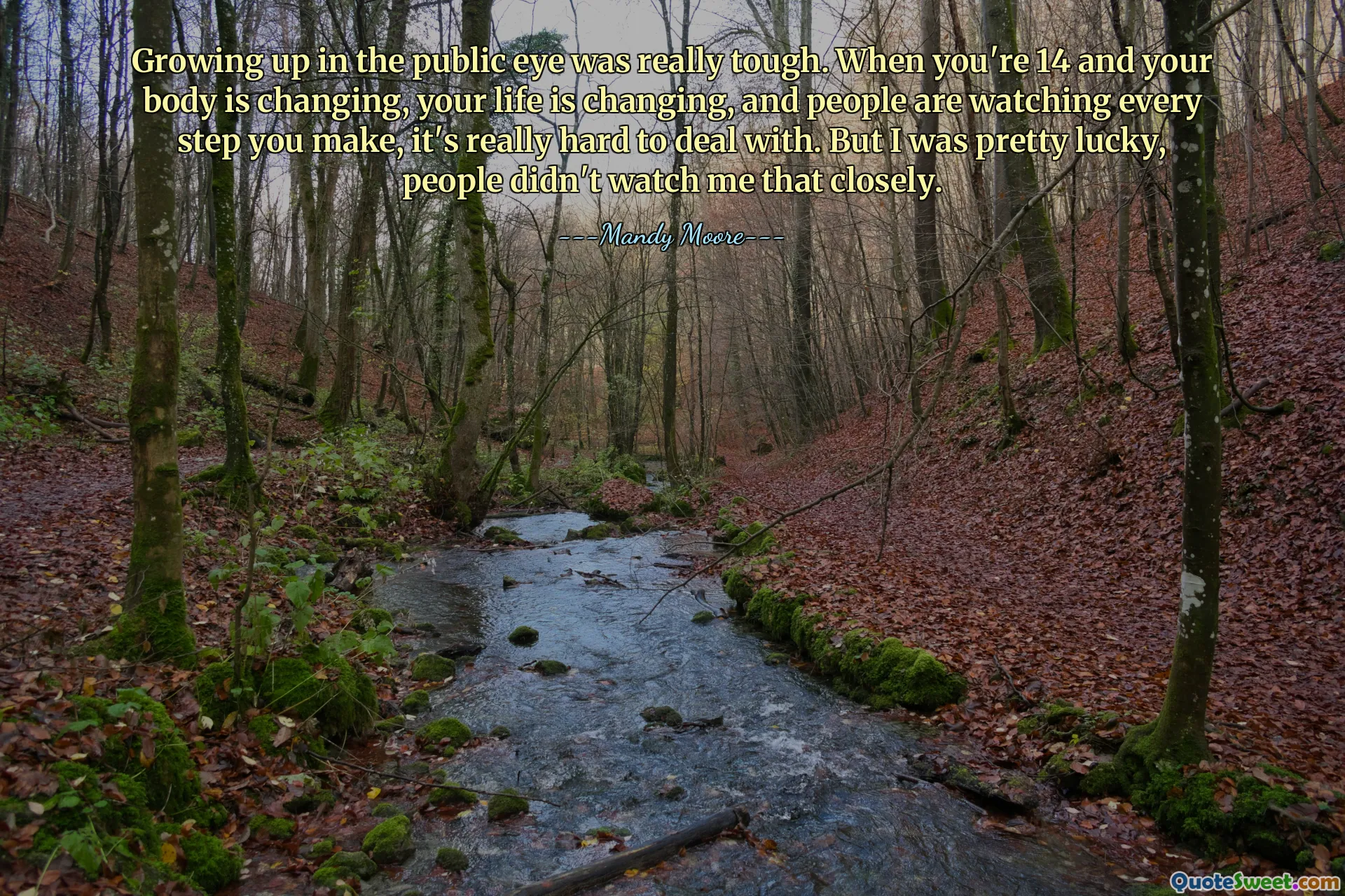Growing up in the public eye was really tough. When you're 14 and your body is changing, your life is changing, and people are watching every step you make, it's really hard to deal with. But I was pretty lucky, people didn't watch me that closely.