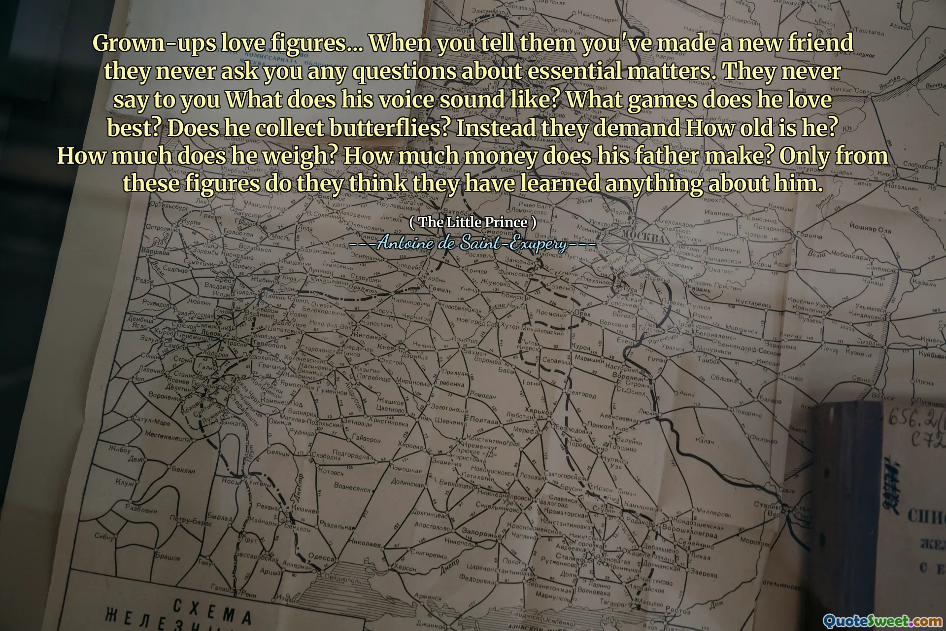 Grown-ups love figures... When you tell them you've made a new friend they never ask you any questions about essential matters. They never say to you What does his voice sound like? What games does he love best? Does he collect butterflies? Instead they demand How old is he? How much does he weigh? How much money does his father make? Only from these figures do they think they have learned anything about him.
