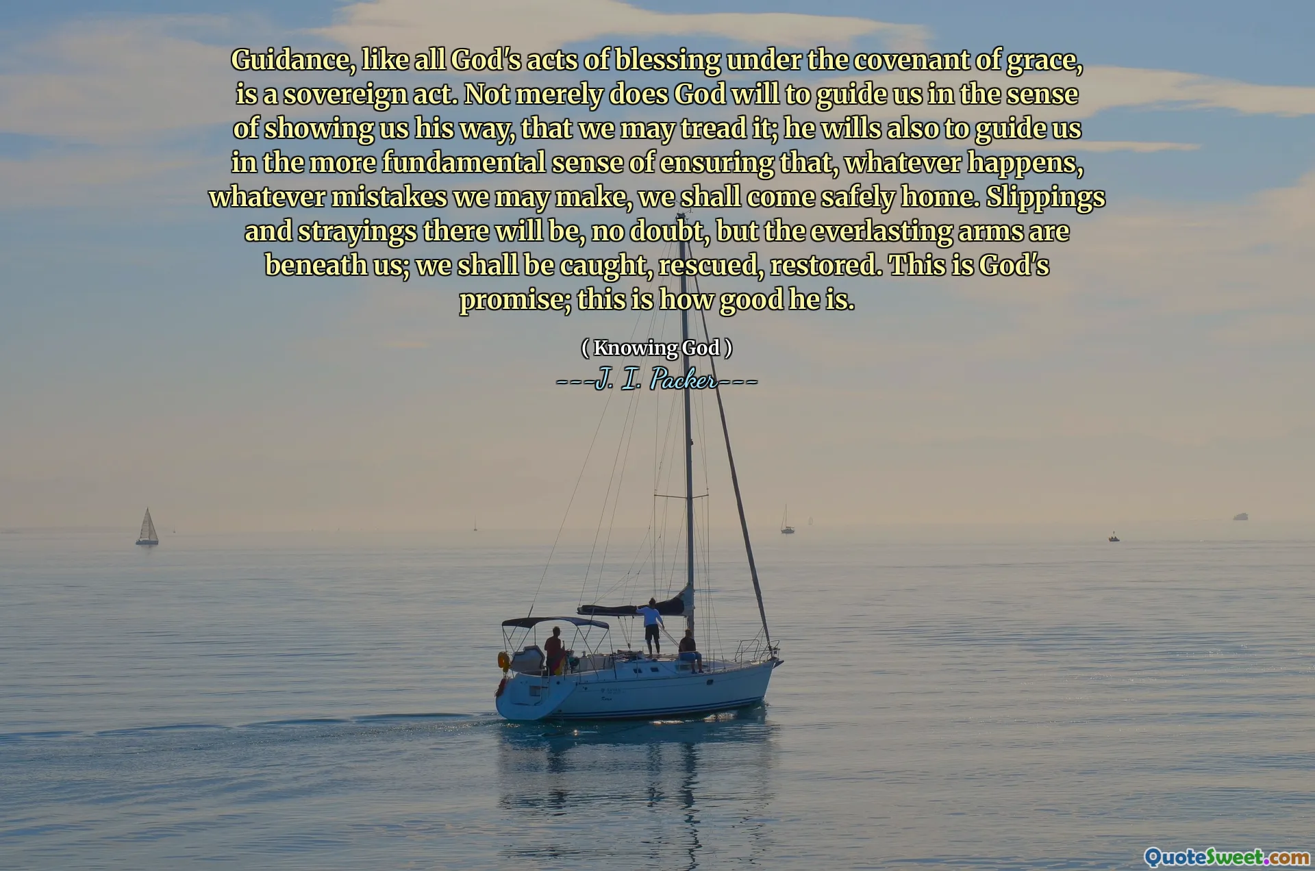 Guidance, like all God's acts of blessing under the covenant of grace, is a sovereign act. Not merely does God will to guide us in the sense of showing us his way, that we may tread it; he wills also to guide us in the more fundamental sense of ensuring that, whatever happens, whatever mistakes we may make, we shall come safely home. Slippings and strayings there will be, no doubt, but the everlasting arms are beneath us; we shall be caught, rescued, restored. This is God's promise; this is how good he is.
