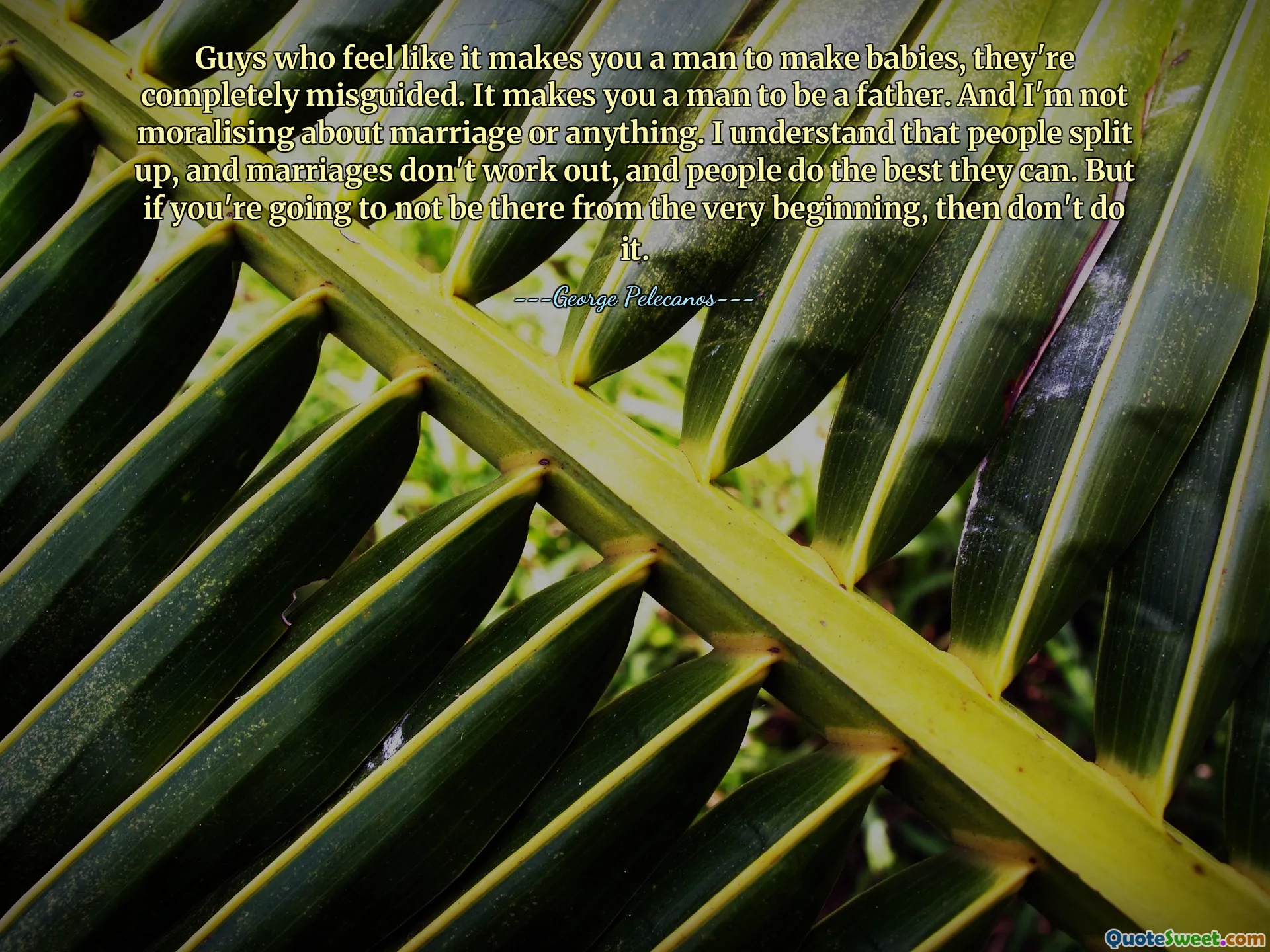Guys who feel like it makes you a man to make babies, they're completely misguided. It makes you a man to be a father. And I'm not moralising about marriage or anything. I understand that people split up, and marriages don't work out, and people do the best they can. But if you're going to not be there from the very beginning, then don't do it.
