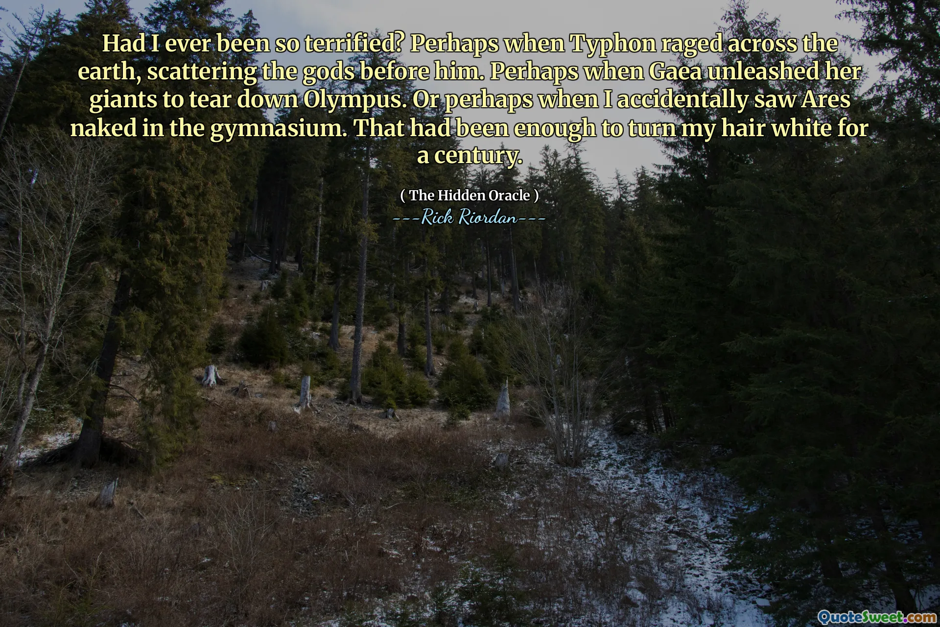 Had I ever been so terrified? Perhaps when Typhon raged across the earth, scattering the gods before him. Perhaps when Gaea unleashed her giants to tear down Olympus. Or perhaps when I accidentally saw Ares naked in the gymnasium. That had been enough to turn my hair white for a century.
