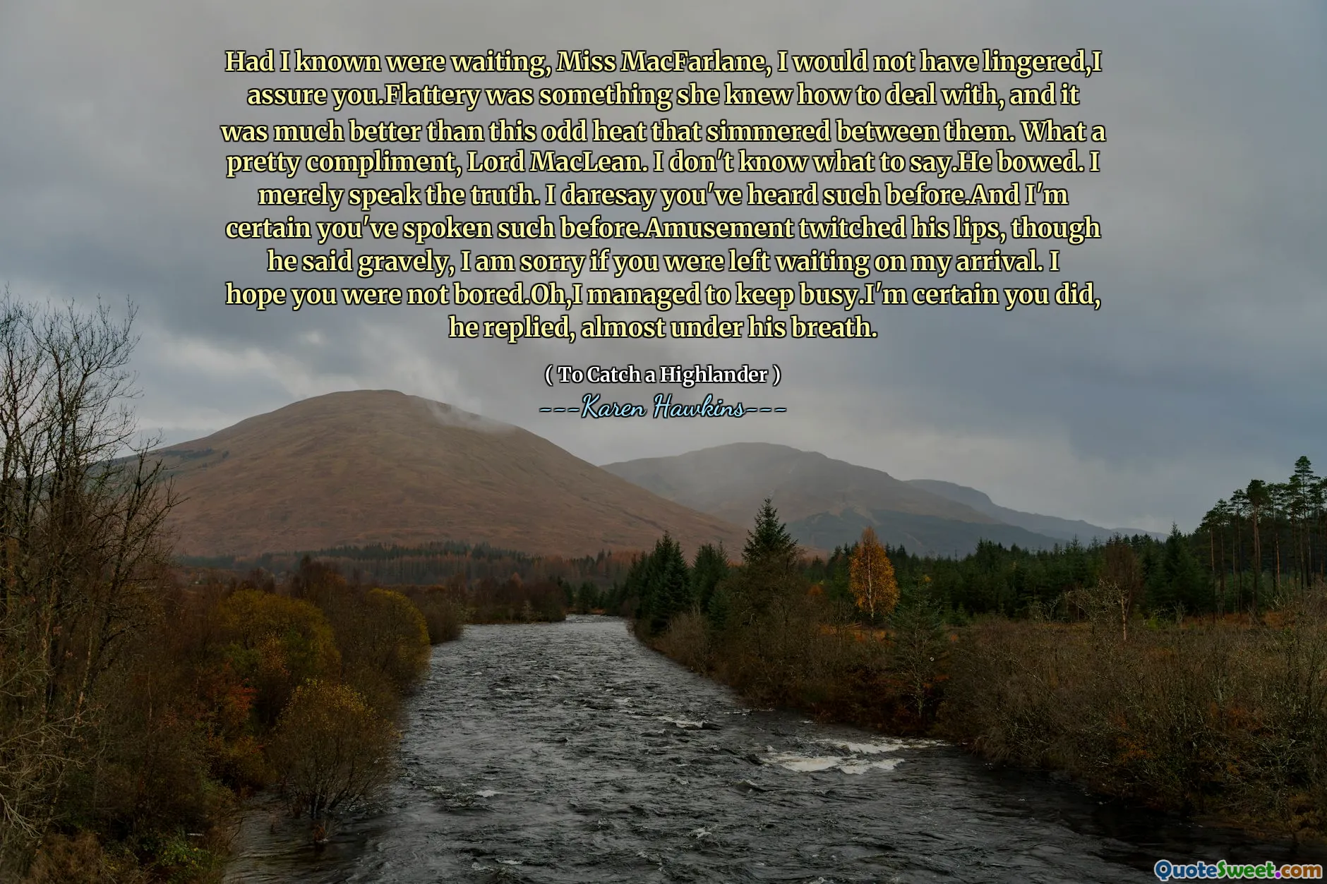 Had I known were waiting, Miss MacFarlane, I would not have lingered,I assure you.Flattery was something she knew how to deal with, and it was much better than this odd heat that simmered between them. What a pretty compliment, Lord MacLean. I don't know what to say.He bowed. I merely speak the truth. I daresay you've heard such before.And I'm certain you've spoken such before.Amusement twitched his lips, though he said gravely, I am sorry if you were left waiting on my arrival. I hope you were not bored.Oh,I managed to keep busy.I'm certain you did, he replied, almost under his breath.