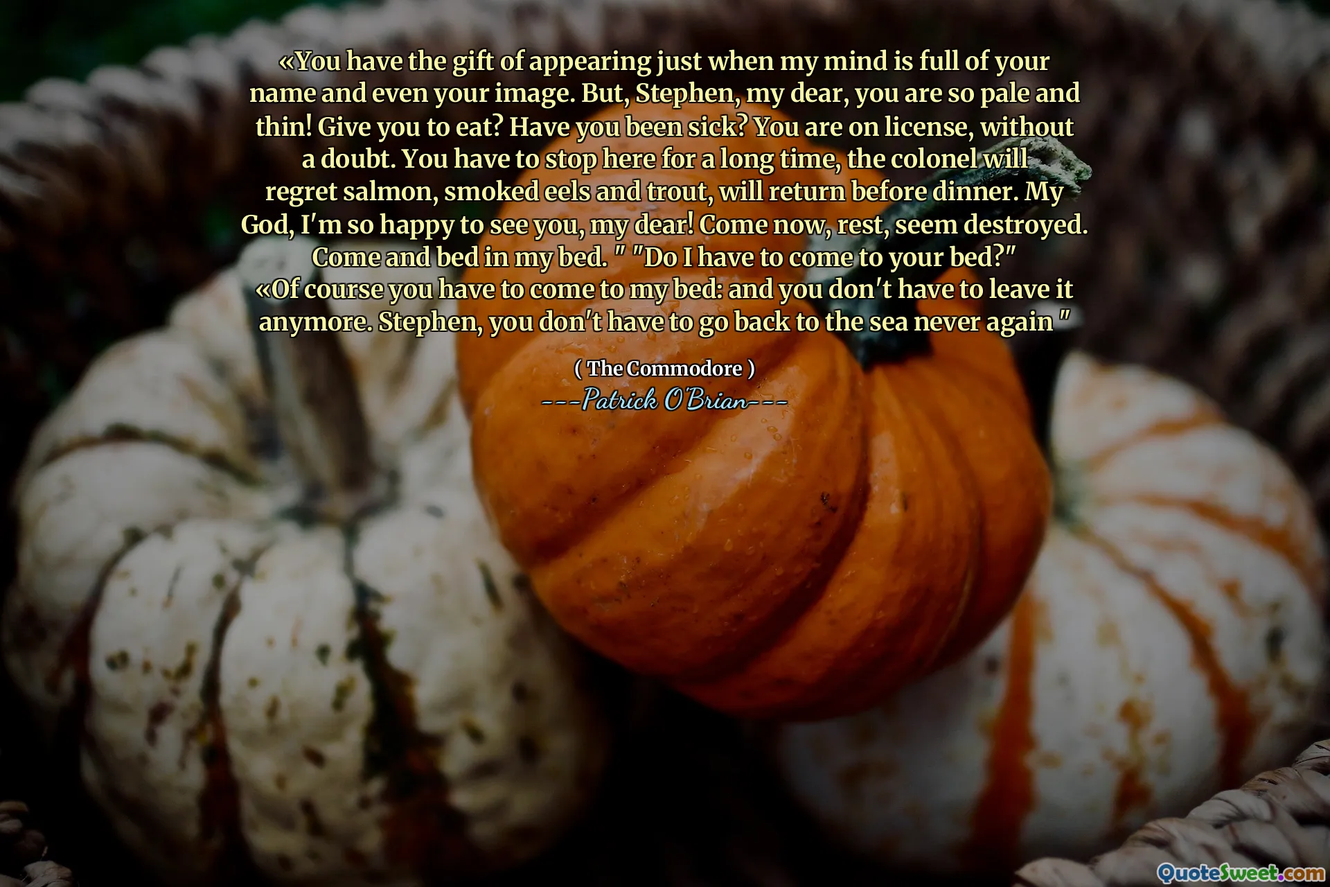 «You have the gift of appearing just when my mind is full of your name and even your image. But, Stephen, my dear, you are so pale and thin! Give you to eat? Have you been sick? You are on license, without a doubt. You have to stop here for a long time, the colonel will regret salmon, smoked eels and trout, will return before dinner. My God, I'm so happy to see you, my dear! Come now, rest, seem destroyed. Come and bed in my bed. " "Do I have to come to your bed?"
«Of course you have to come to my bed: and you don't have to leave it anymore. Stephen, you don't have to go back to the sea never again "
