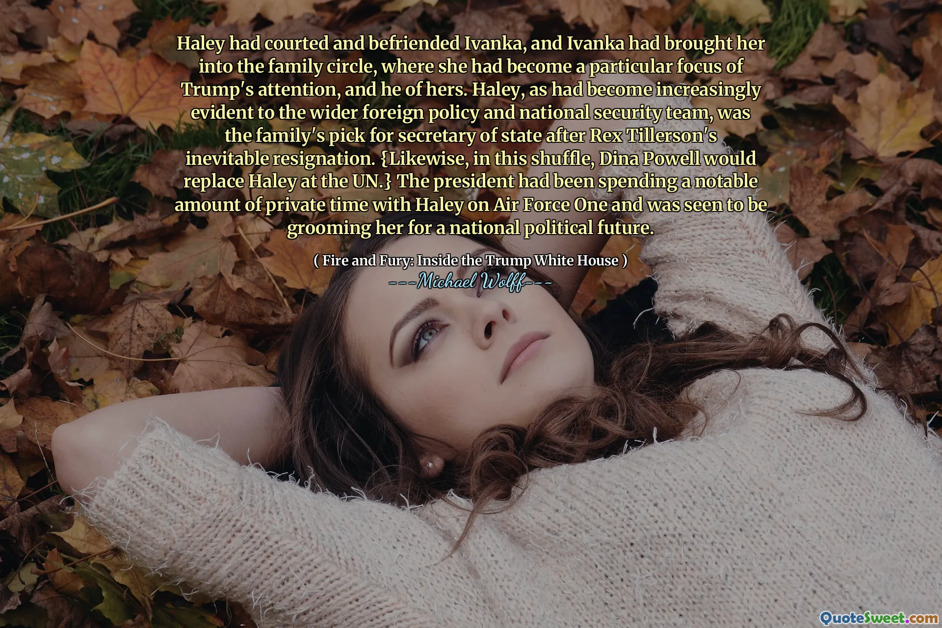 Haley had courted and befriended Ivanka, and Ivanka had brought her into the family circle, where she had become a particular focus of Trump's attention, and he of hers. Haley, as had become increasingly evident to the wider foreign policy and national security team, was the family's pick for secretary of state after Rex Tillerson's inevitable resignation. {Likewise, in this shuffle, Dina Powell would replace Haley at the UN.} The president had been spending a notable amount of private time with Haley on Air Force One and was seen to be grooming her for a national political future.