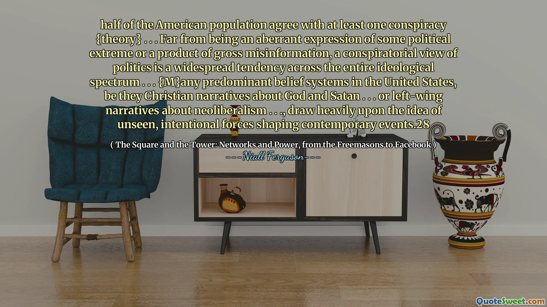 half of the American population agree with at least one conspiracy {theory} . . . Far from being an aberrant expression of some political extreme or a product of gross misinformation, a conspiratorial view of politics is a widespread tendency across the entire ideological spectrum . . . {M}any predominant belief systems in the United States, be they Christian narratives about God and Satan . . . or left-wing narratives about neoliberalism . . ., draw heavily upon the idea of unseen, intentional forces shaping contemporary events.28
