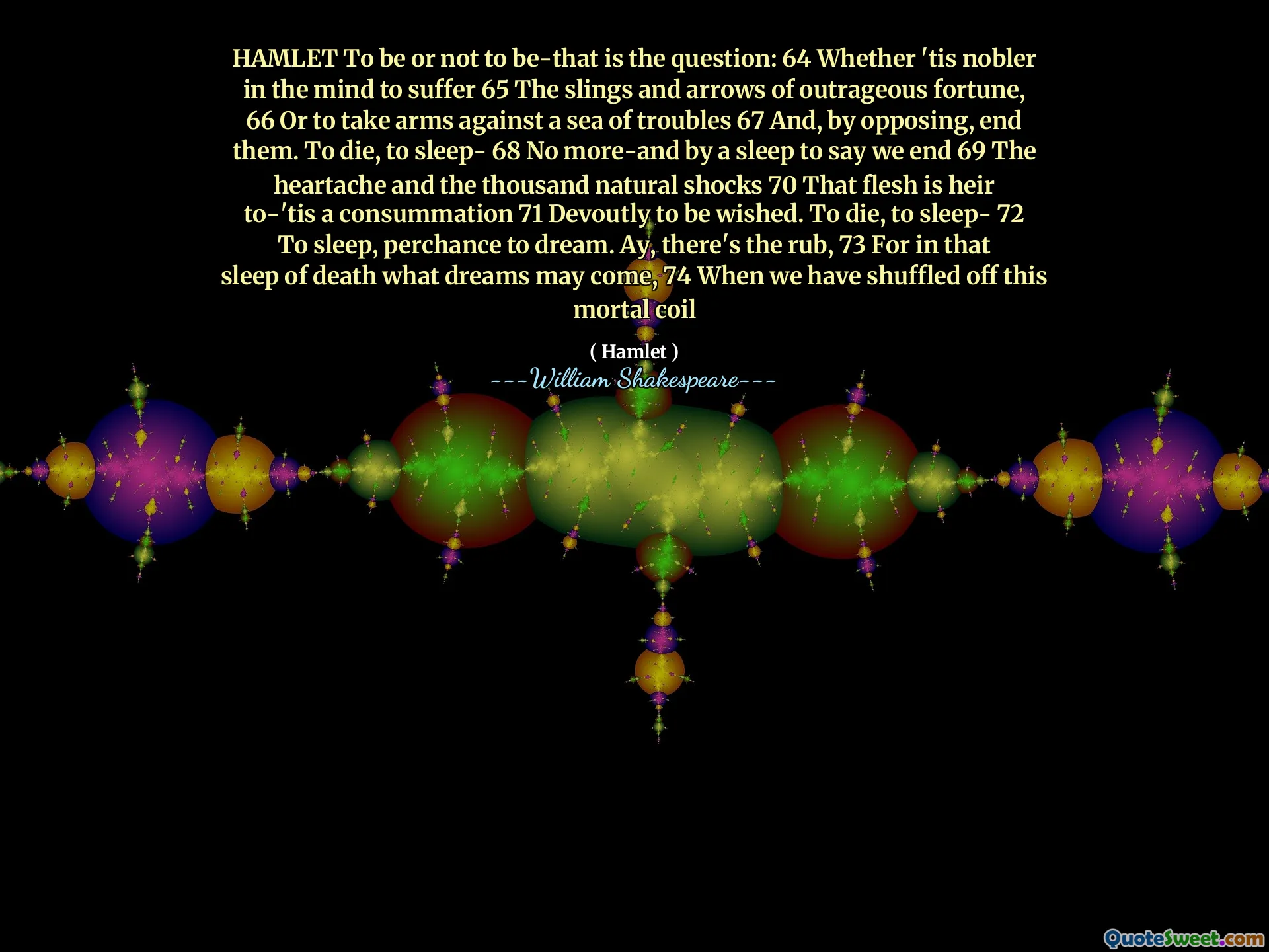 HAMLET To be or not to be-that is the question: 64 Whether 'tis nobler in the mind to suffer 65 The slings and arrows of outrageous fortune, 66 Or to take arms against a sea of troubles 67 And, by opposing, end them. To die, to sleep- 68 No more-and by a sleep to say we end 69 The heartache and the thousand natural shocks 70 That flesh is heir to-'tis a consummation 71 Devoutly to be wished. To die, to sleep- 72 To sleep, perchance to dream. Ay, there's the rub, 73 For in that sleep of death what dreams may come, 74 When we have shuffled off this mortal coil