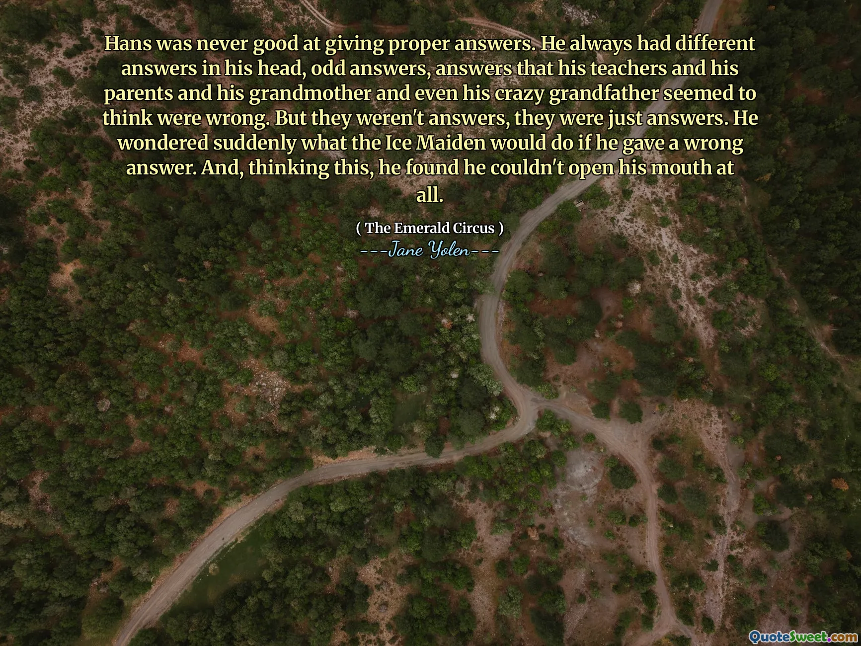 Hans was never good at giving proper answers. He always had different answers in his head, odd answers, answers that his teachers and his parents and his grandmother and even his crazy grandfather seemed to think were wrong. But they weren't answers, they were just answers. He wondered suddenly what the Ice Maiden would do if he gave a wrong answer. And, thinking this, he found he couldn't open his mouth at all.