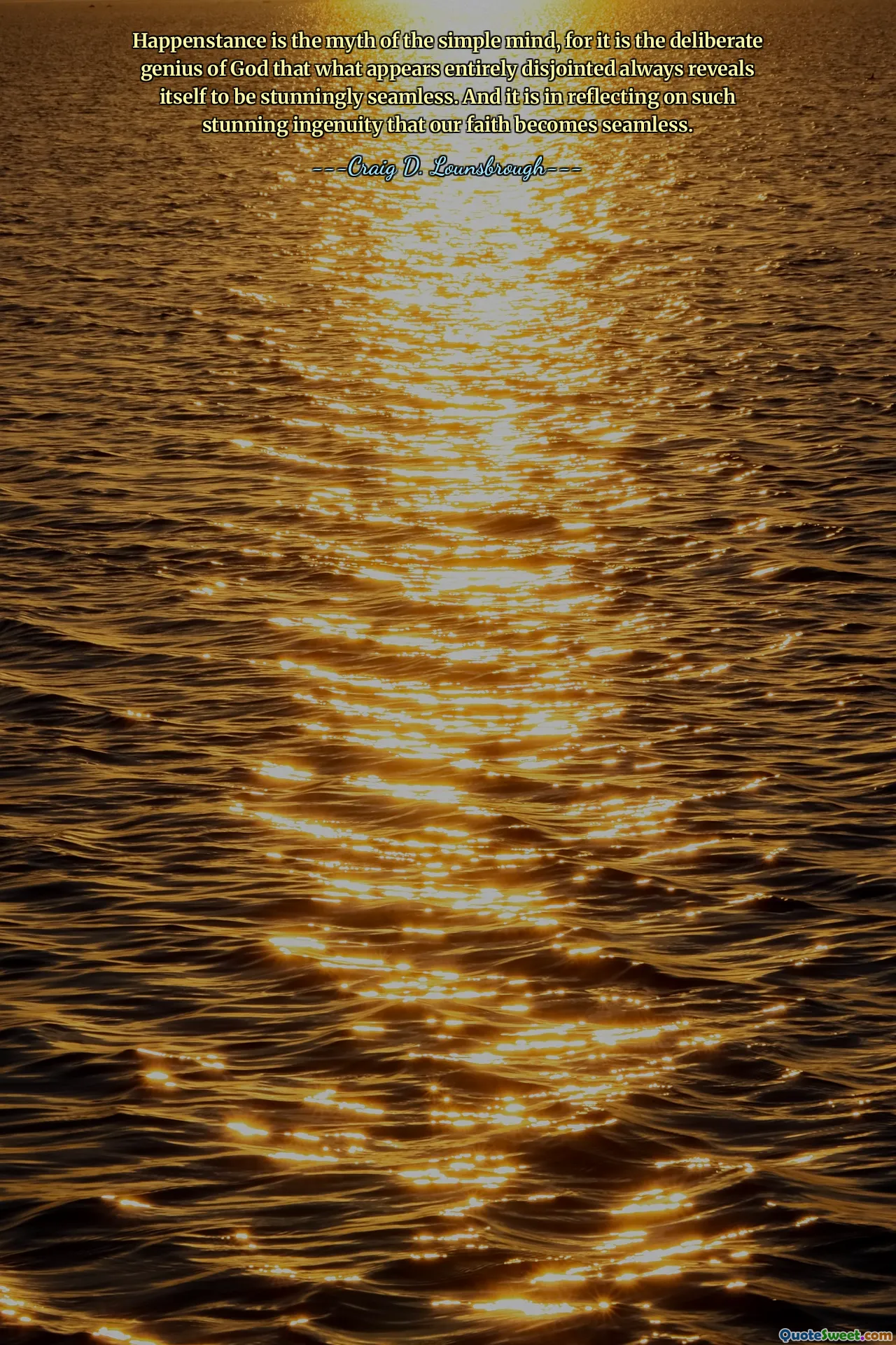 Happenstance is the myth of the simple mind, for it is the deliberate genius of God that what appears entirely disjointed always reveals itself to be stunningly seamless. And it is in reflecting on such stunning ingenuity that our faith becomes seamless.