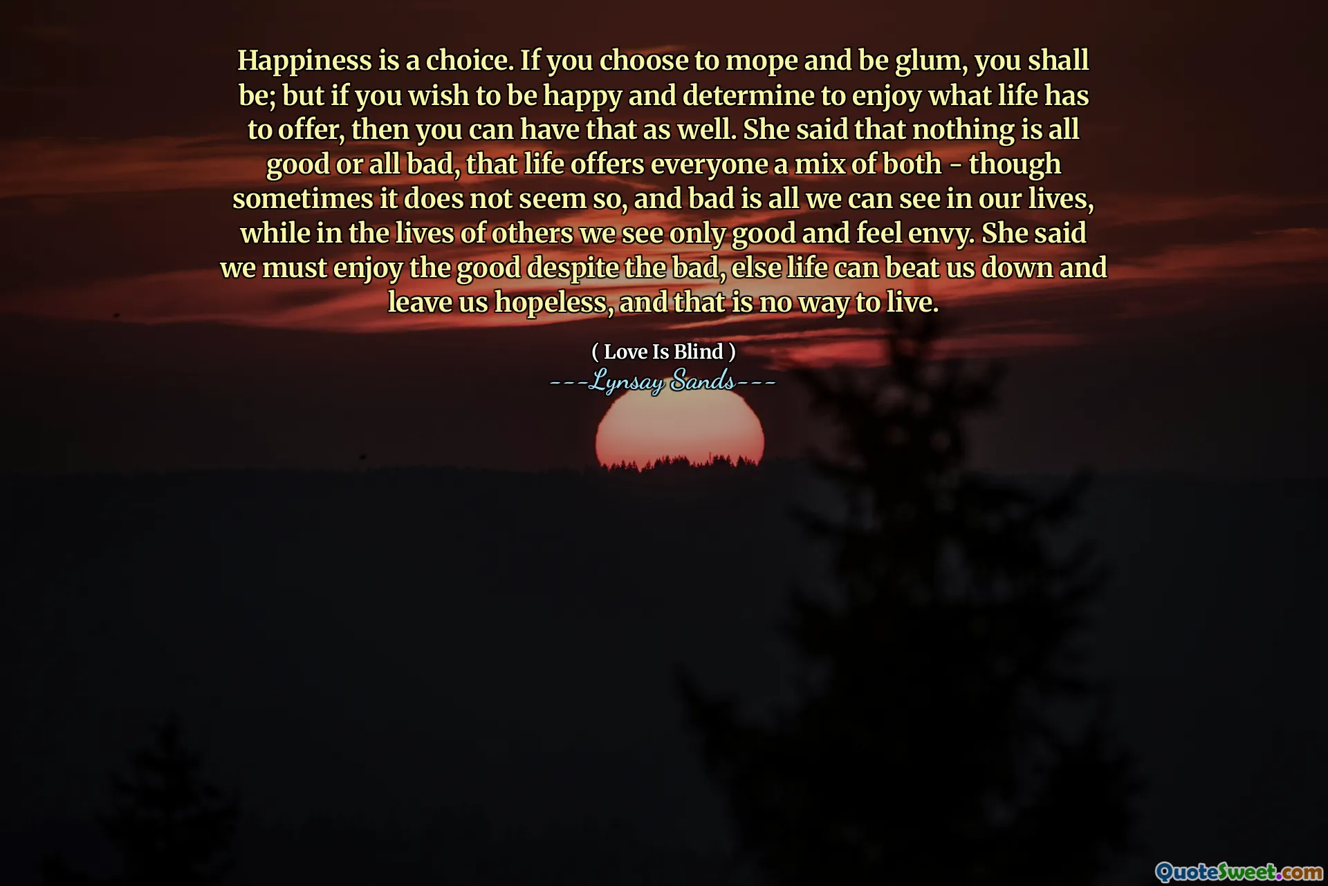 Happiness is a choice. If you choose to mope and be glum, you shall be; but if you wish to be happy and determine to enjoy what life has to offer, then you can have that as well. She said that nothing is all good or all bad, that life offers everyone a mix of both - though sometimes it does not seem so, and bad is all we can see in our lives, while in the lives of others we see only good and feel envy. She said we must enjoy the good despite the bad, else life can beat us down and leave us hopeless, and that is no way to live.