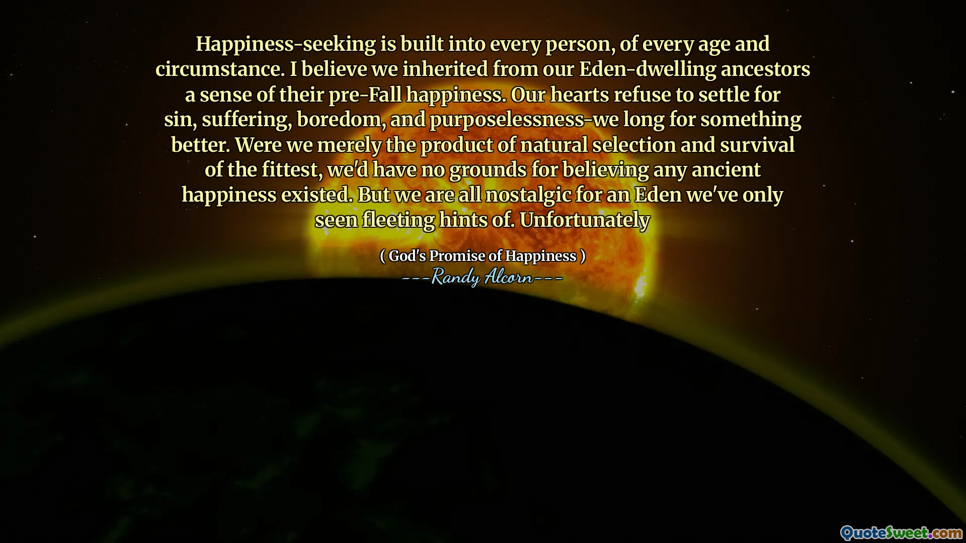 Glücksuche ist in jeden Menschen, in jedem Alter und in jedem Umstand eingebaut. Ich glaube, wir haben von unseren Eden-Wohn-Vorfahren ein Gefühl für ihr Glück vor dem Fall geerbt. Unsere Herzen weigert sich, sich mit Sünde, Leiden, Langeweile und Abhängigkeit nach etwas Besserem zu sehnen. Wären wir nur das Produkt der natürlichen Selektion und des Überlebens der Stärksten, hätten wir keine Gründe dafür, dass ein altes Glück existiert. Aber wir sind alle nostalgisch für ein Eden, von dem wir nur flüchtige Hinweise gesehen haben. Bedauerlicherweise