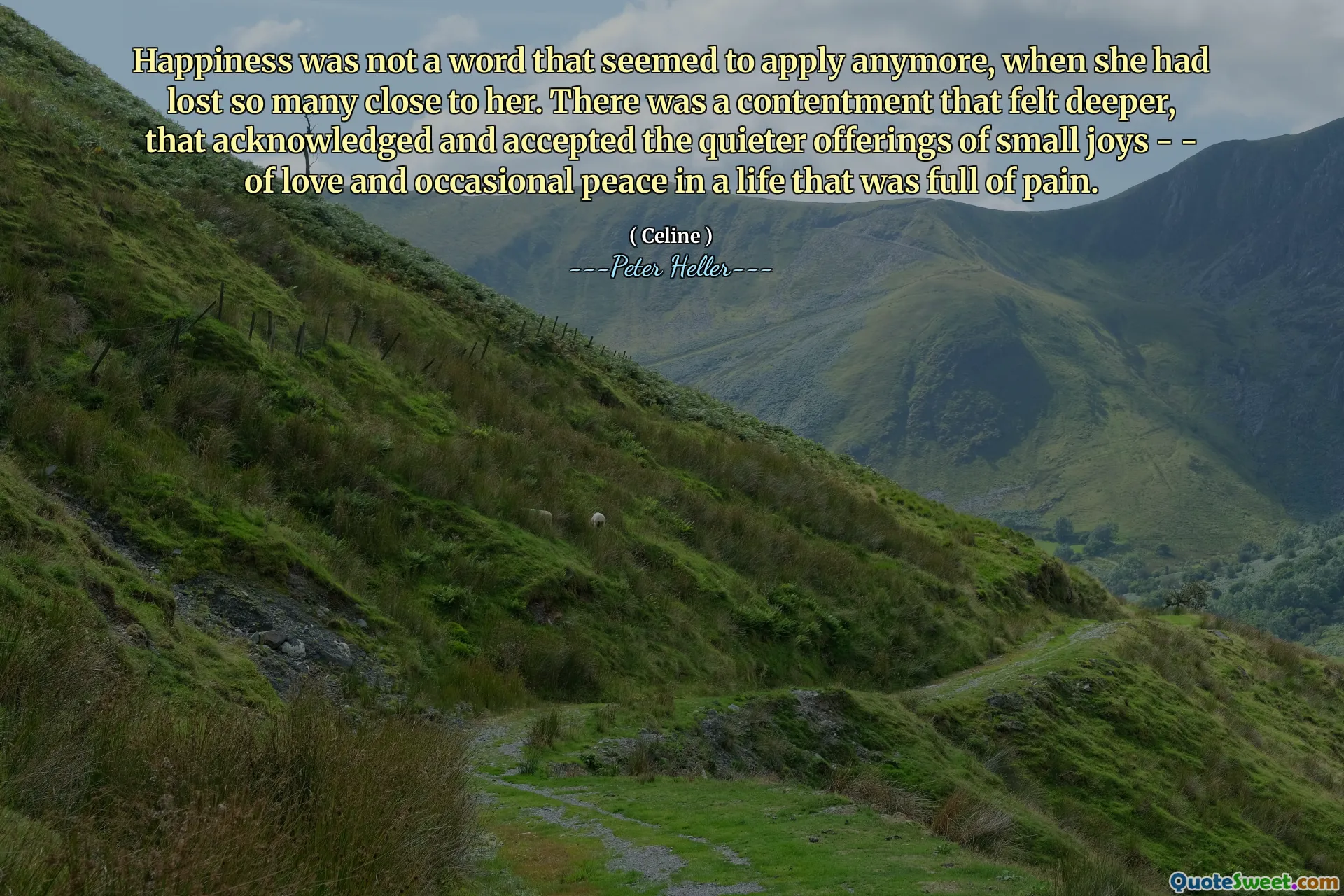 Happiness was not a word that seemed to apply anymore, when she had lost so many close to her. There was a contentment that felt deeper, that acknowledged and accepted the quieter offerings of small joys - - of love and occasional peace in a life that was full of pain.