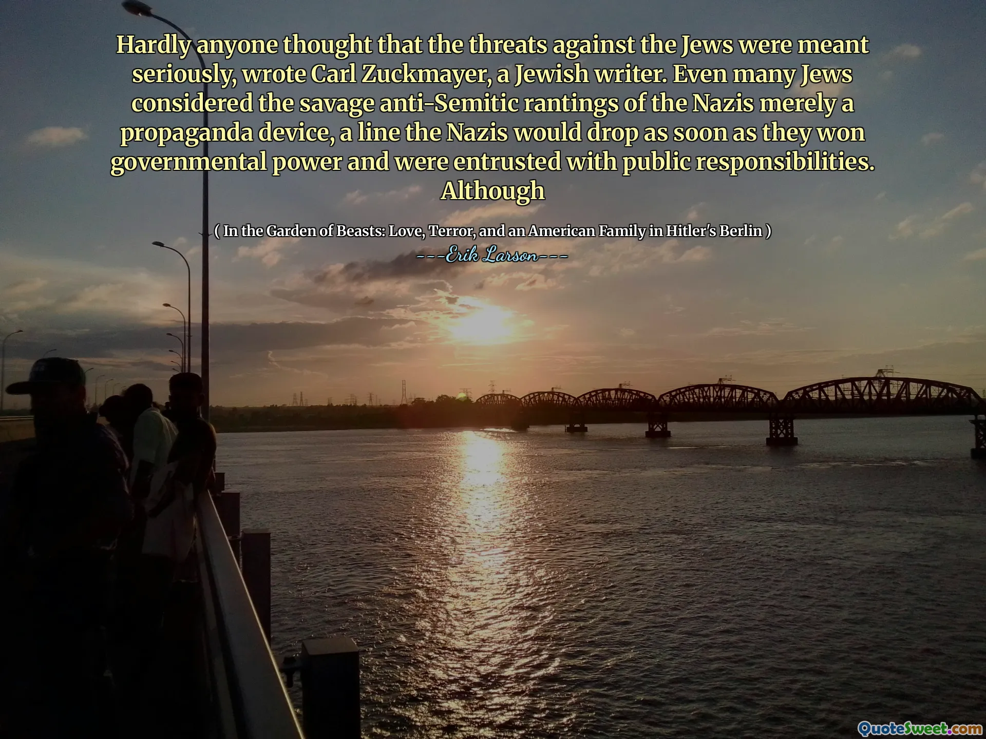 Hardly anyone thought that the threats against the Jews were meant seriously, wrote Carl Zuckmayer, a Jewish writer. Even many Jews considered the savage anti-Semitic rantings of the Nazis merely a propaganda device, a line the Nazis would drop as soon as they won governmental power and were entrusted with public responsibilities. Although