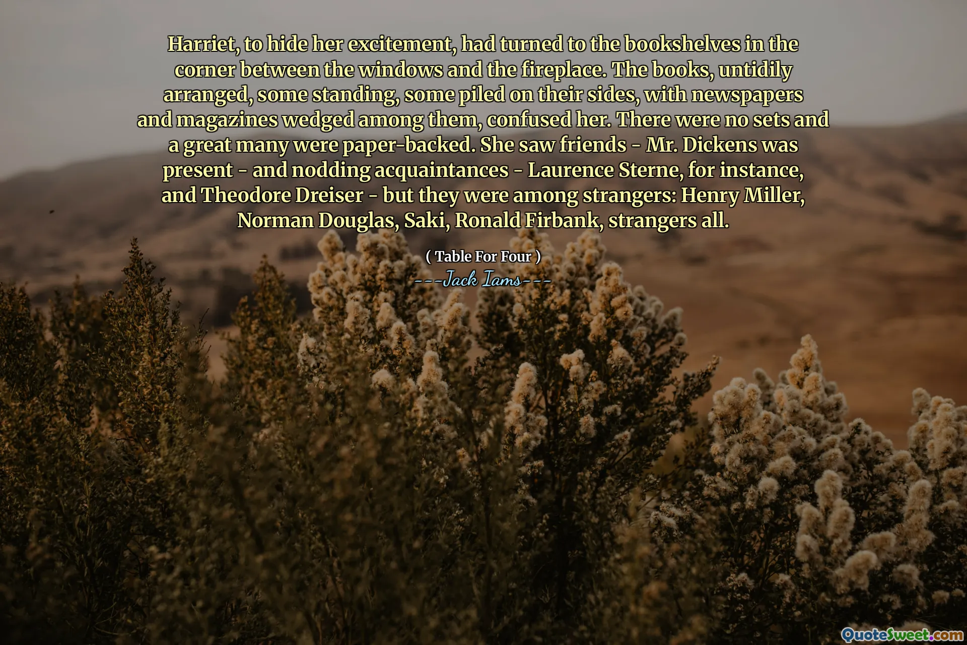 Harriet, to hide her excitement, had turned to the bookshelves in the corner between the windows and the fireplace. The books, untidily arranged, some standing, some piled on their sides, with newspapers and magazines wedged among them, confused her. There were no sets and a great many were paper-backed. She saw friends - Mr. Dickens was present - and nodding acquaintances - Laurence Sterne, for instance, and Theodore Dreiser - but they were among strangers: Henry Miller, Norman Douglas, Saki, Ronald Firbank, strangers all.