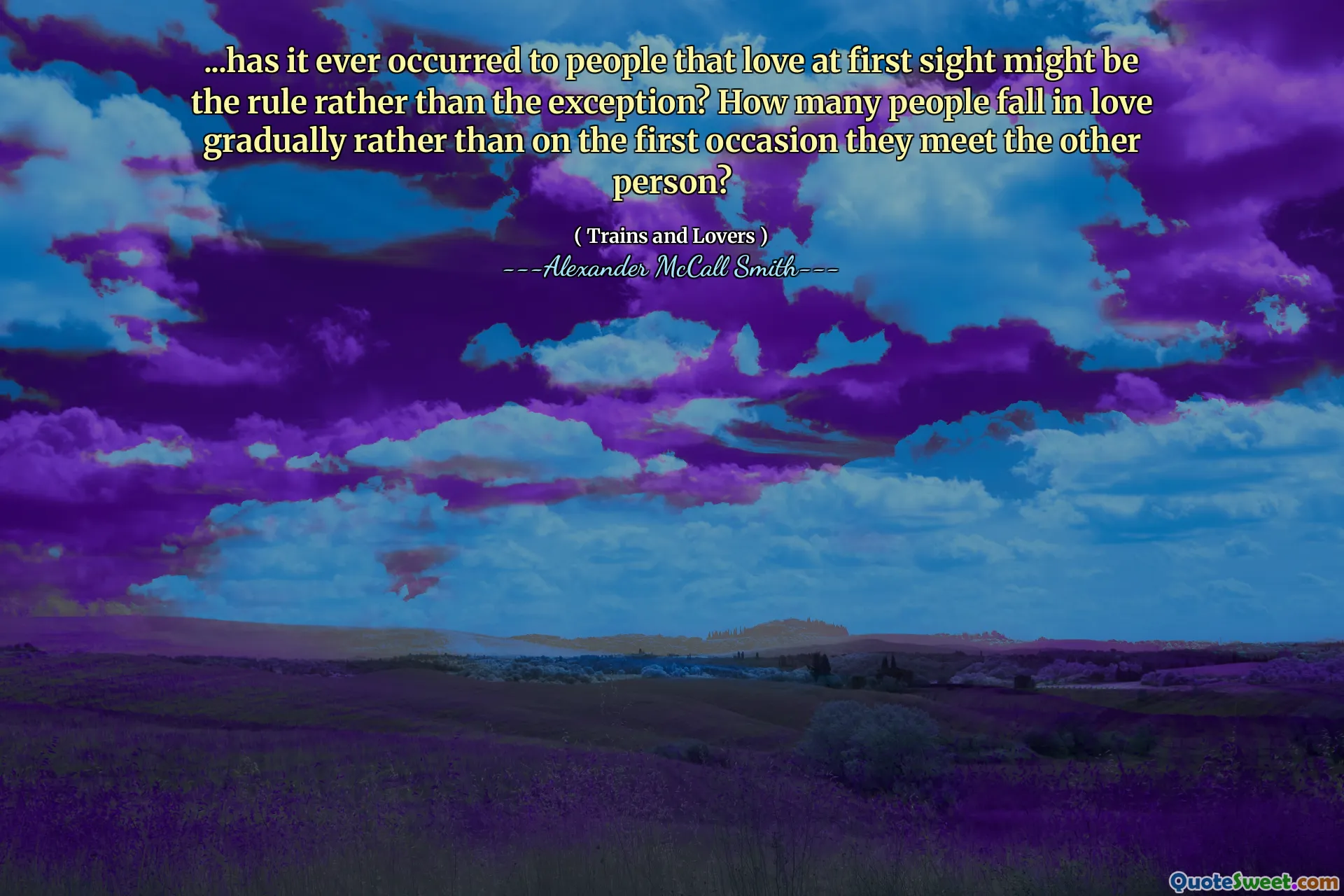 ...has it ever occurred to people that love at first sight might be the rule rather than the exception? How many people fall in love gradually rather than on the first occasion they meet the other person?