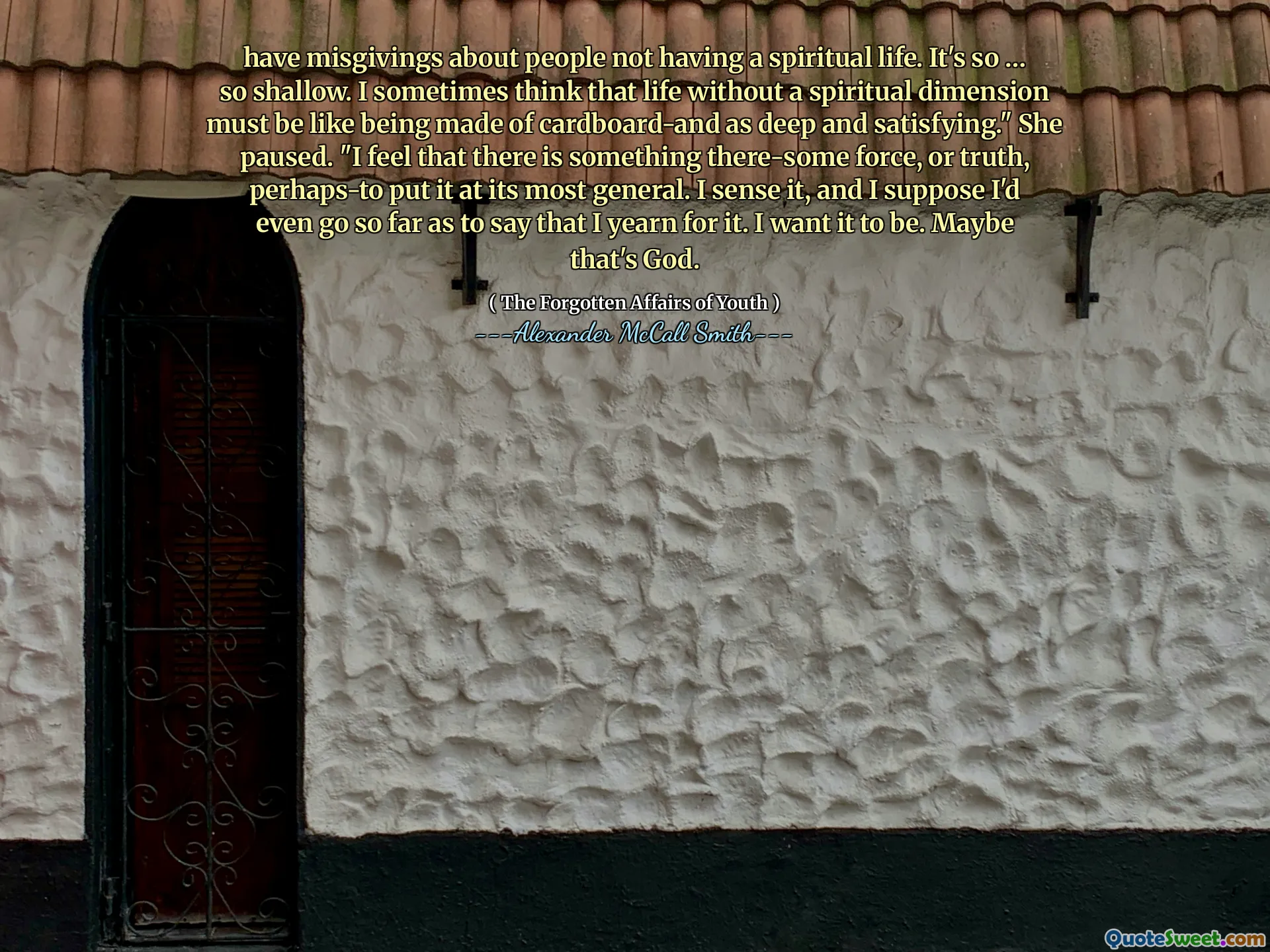 have misgivings about people not having a spiritual life. It's so … so shallow. I sometimes think that life without a spiritual dimension must be like being made of cardboard-and as deep and satisfying." She paused. "I feel that there is something there-some force, or truth, perhaps-to put it at its most general. I sense it, and I suppose I'd even go so far as to say that I yearn for it. I want it to be. Maybe that's God.