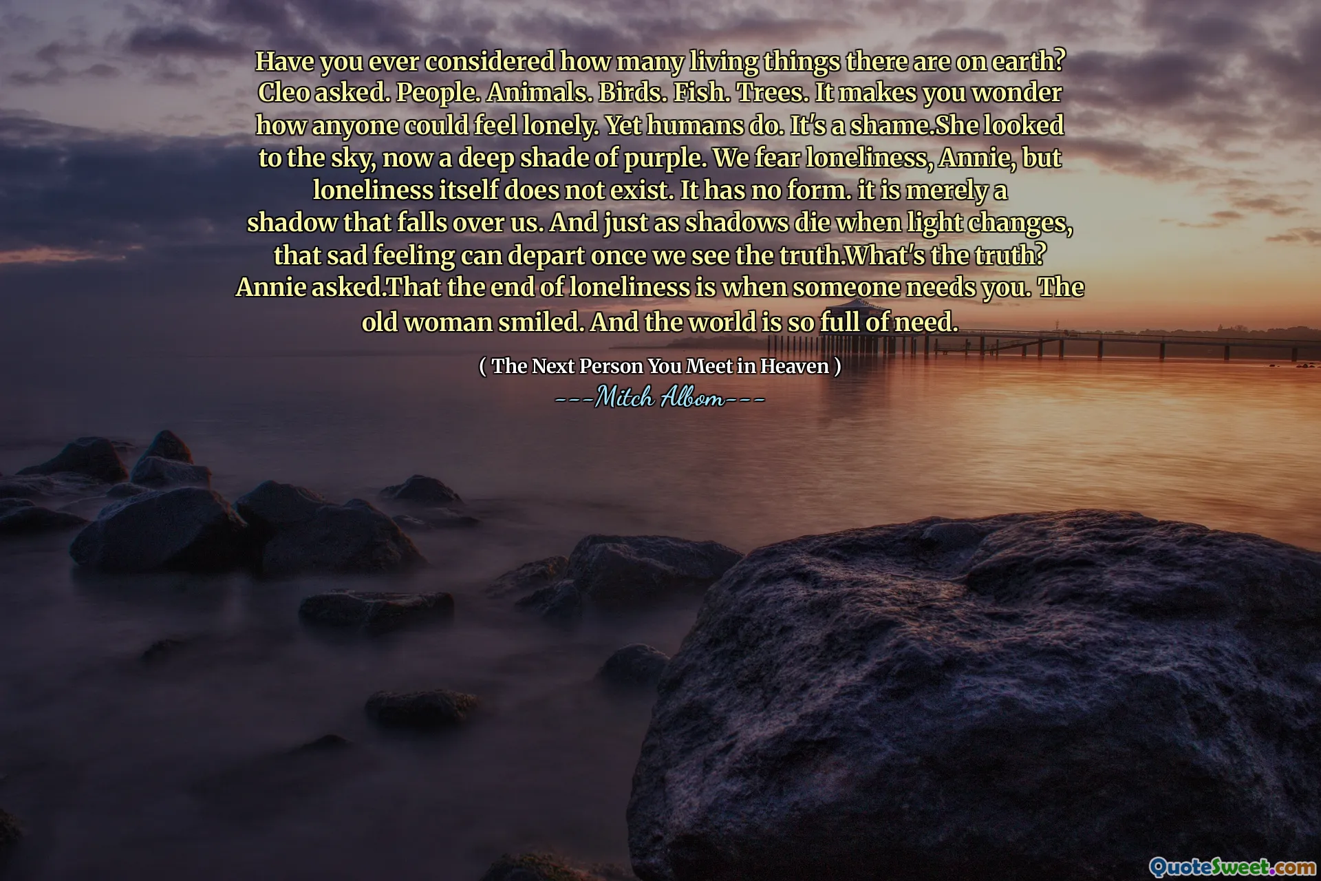 Have you ever considered how many living things there are on earth? Cleo asked. People. Animals. Birds. Fish. Trees. It makes you wonder how anyone could feel lonely. Yet humans do. It's a shame.She looked to the sky, now a deep shade of purple. We fear loneliness, Annie, but loneliness itself does not exist. It has no form. it is merely a shadow that falls over us. And just as shadows die when light changes, that sad feeling can depart once we see the truth.What's the truth? Annie asked.That the end of loneliness is when someone needs you. The old woman smiled. And the world is so full of need.