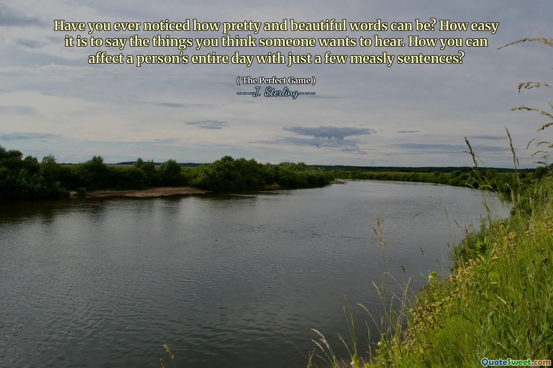 Have you ever noticed how pretty and beautiful words can be? How easy it is to say the things you think someone wants to hear. How you can affect a person's entire day with just a few measly sentences?