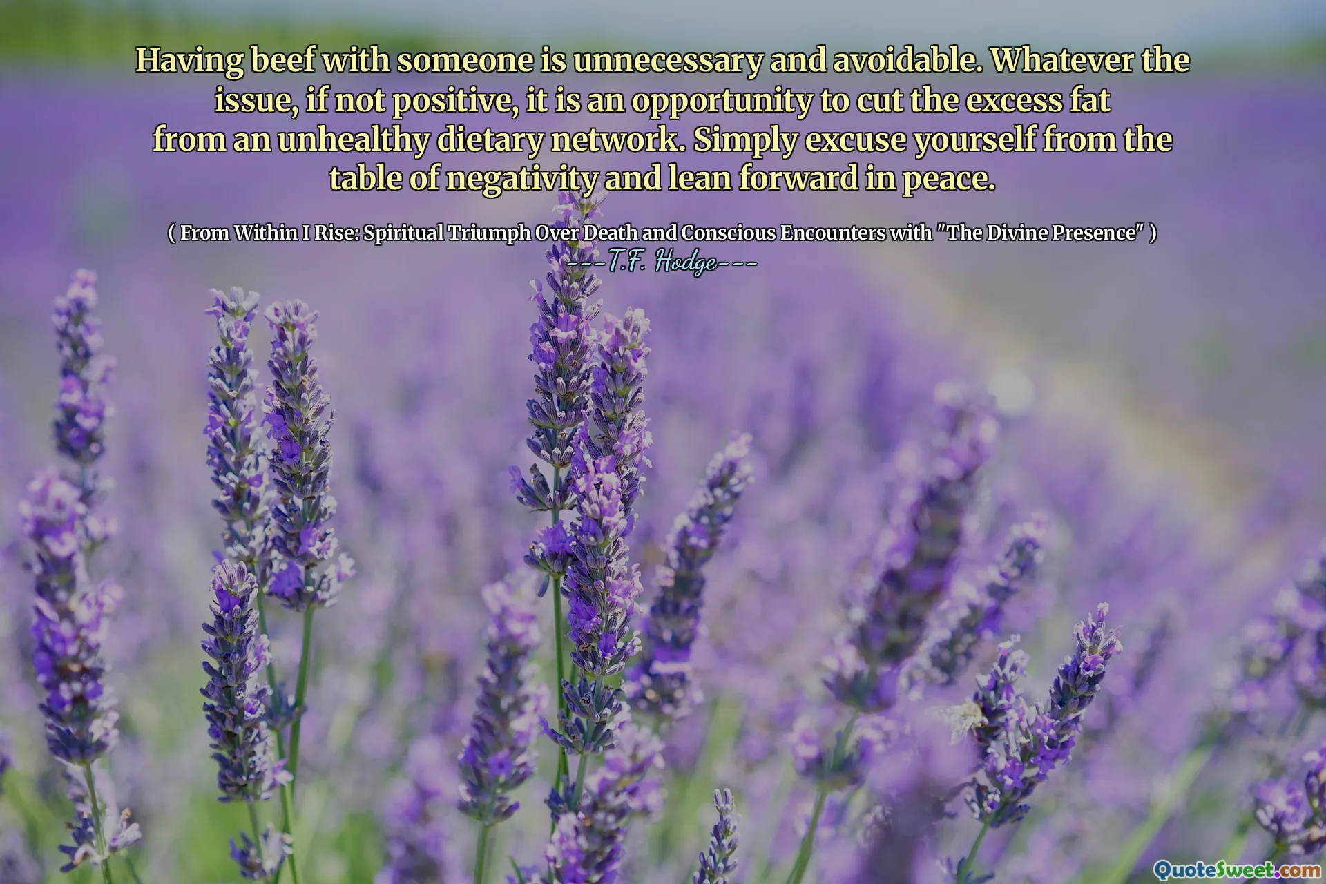 Having beef with someone is unnecessary and avoidable. Whatever the issue, if not positive, it is an opportunity to cut the excess fat from an unhealthy dietary network. Simply excuse yourself from the table of negativity and lean forward in peace.