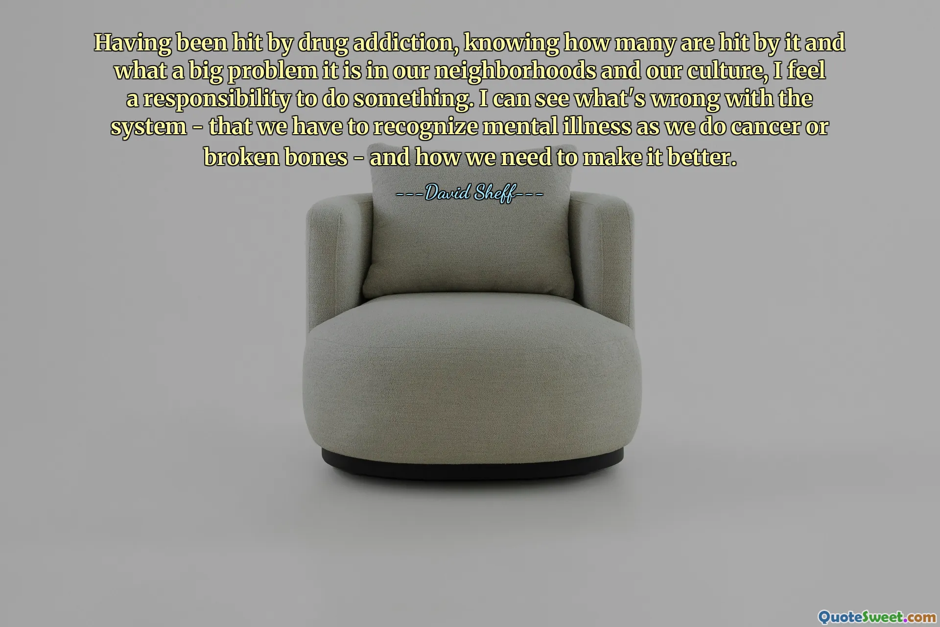 Having been hit by drug addiction, knowing how many are hit by it and what a big problem it is in our neighborhoods and our culture, I feel a responsibility to do something. I can see what's wrong with the system - that we have to recognize mental illness as we do cancer or broken bones - and how we need to make it better.