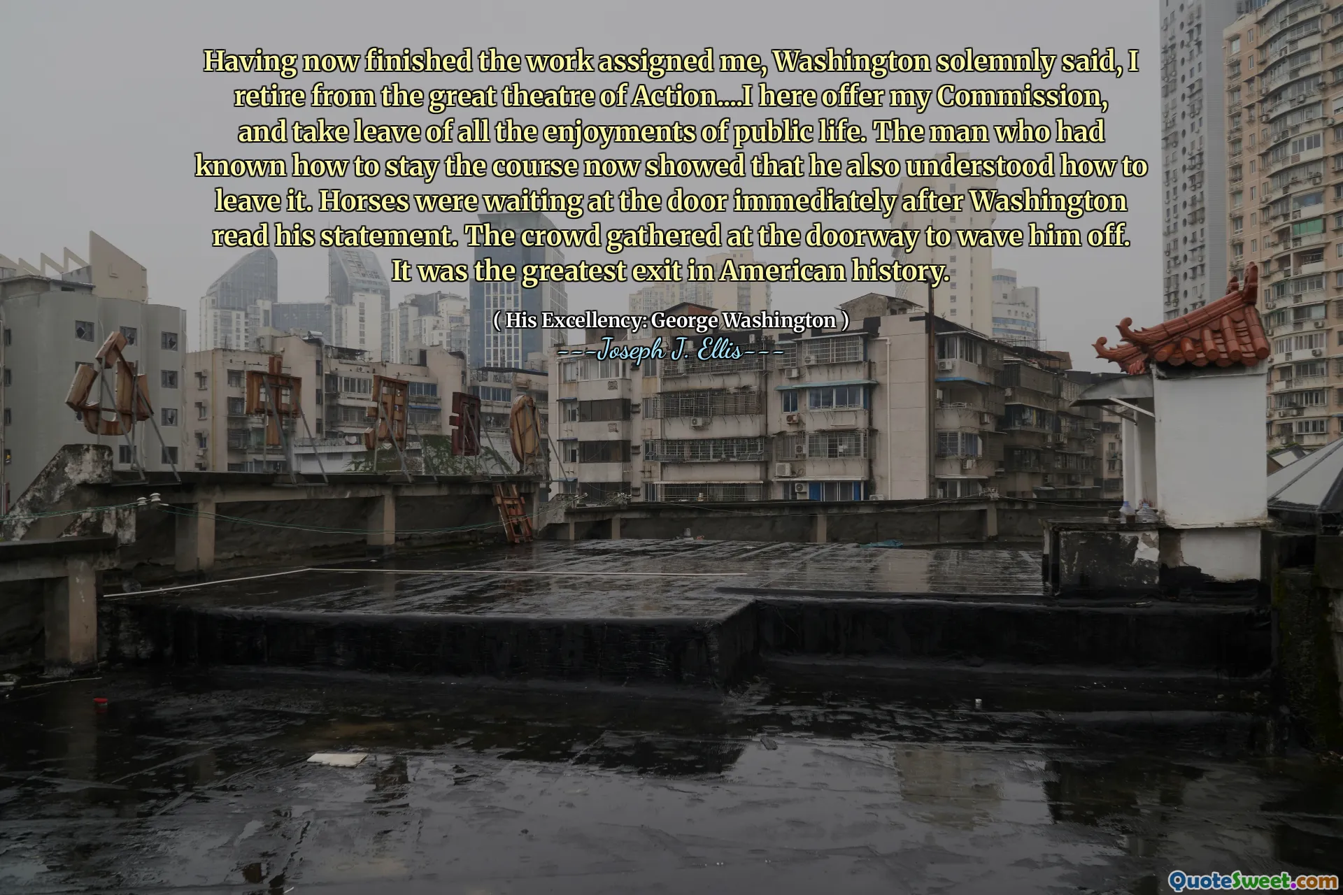 Having now finished the work assigned me, Washington solemnly said, I retire from the great theatre of Action....I here offer my Commission, and take leave of all the enjoyments of public life. The man who had known how to stay the course now showed that he also understood how to leave it. Horses were waiting at the door immediately after Washington read his statement. The crowd gathered at the doorway to wave him off. It was the greatest exit in American history.