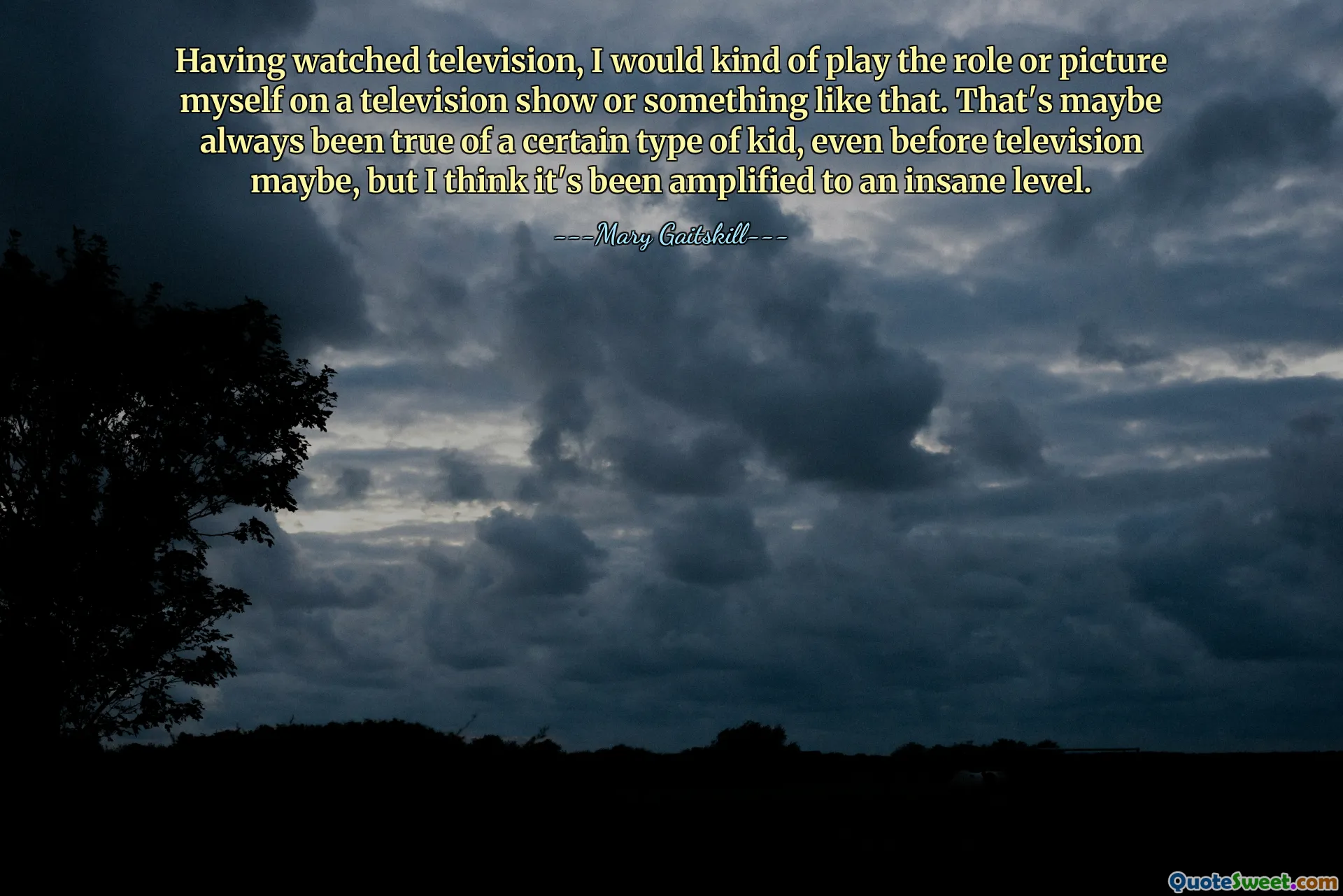 Having watched television, I would kind of play the role or picture myself on a television show or something like that. That's maybe always been true of a certain type of kid, even before television maybe, but I think it's been amplified to an insane level.