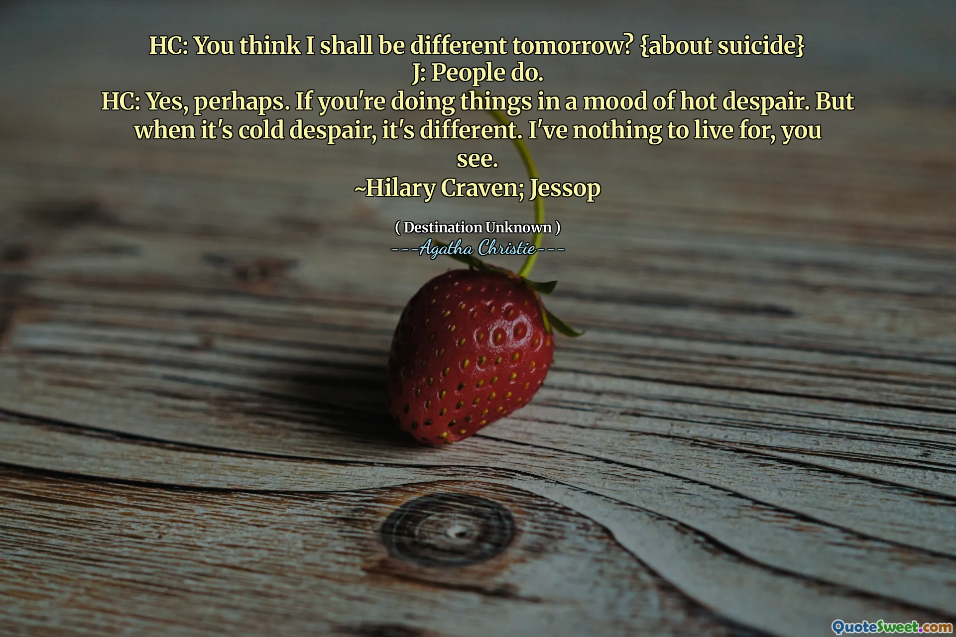 HC: You think I shall be different tomorrow? {about suicide}
J: People do.
HC: Yes, perhaps. If you're doing things in a mood of hot despair. But when it's cold despair, it's different. I've nothing to live for, you see.
~Hilary Craven; Jessop