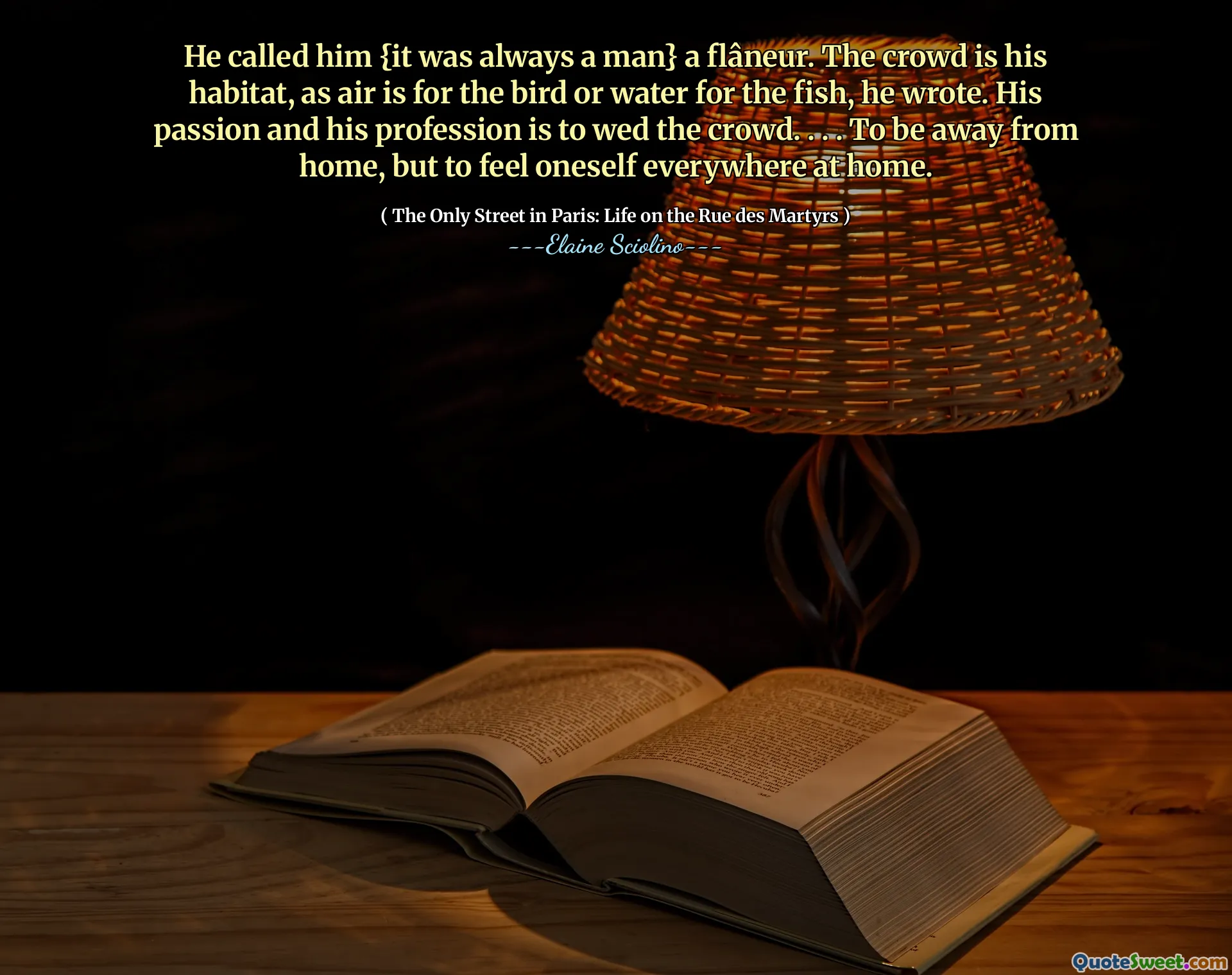 He called him {it was always a man} a flâneur. The crowd is his habitat, as air is for the bird or water for the fish, he wrote. His passion and his profession is to wed the crowd. . . . To be away from home, but to feel oneself everywhere at home.