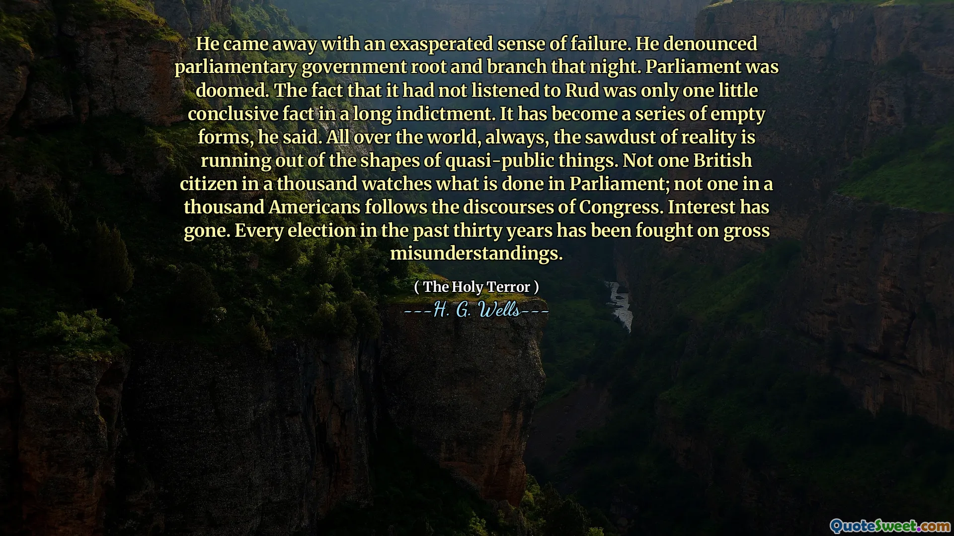 He came away with an exasperated sense of failure. He denounced parliamentary government root and branch that night. Parliament was doomed. The fact that it had not listened to Rud was only one little conclusive fact in a long indictment. It has become a series of empty forms, he said. All over the world, always, the sawdust of reality is running out of the shapes of quasi-public things. Not one British citizen in a thousand watches what is done in Parliament; not one in a thousand Americans follows the discourses of Congress. Interest has gone. Every election in the past thirty years has been fought on gross misunderstandings.