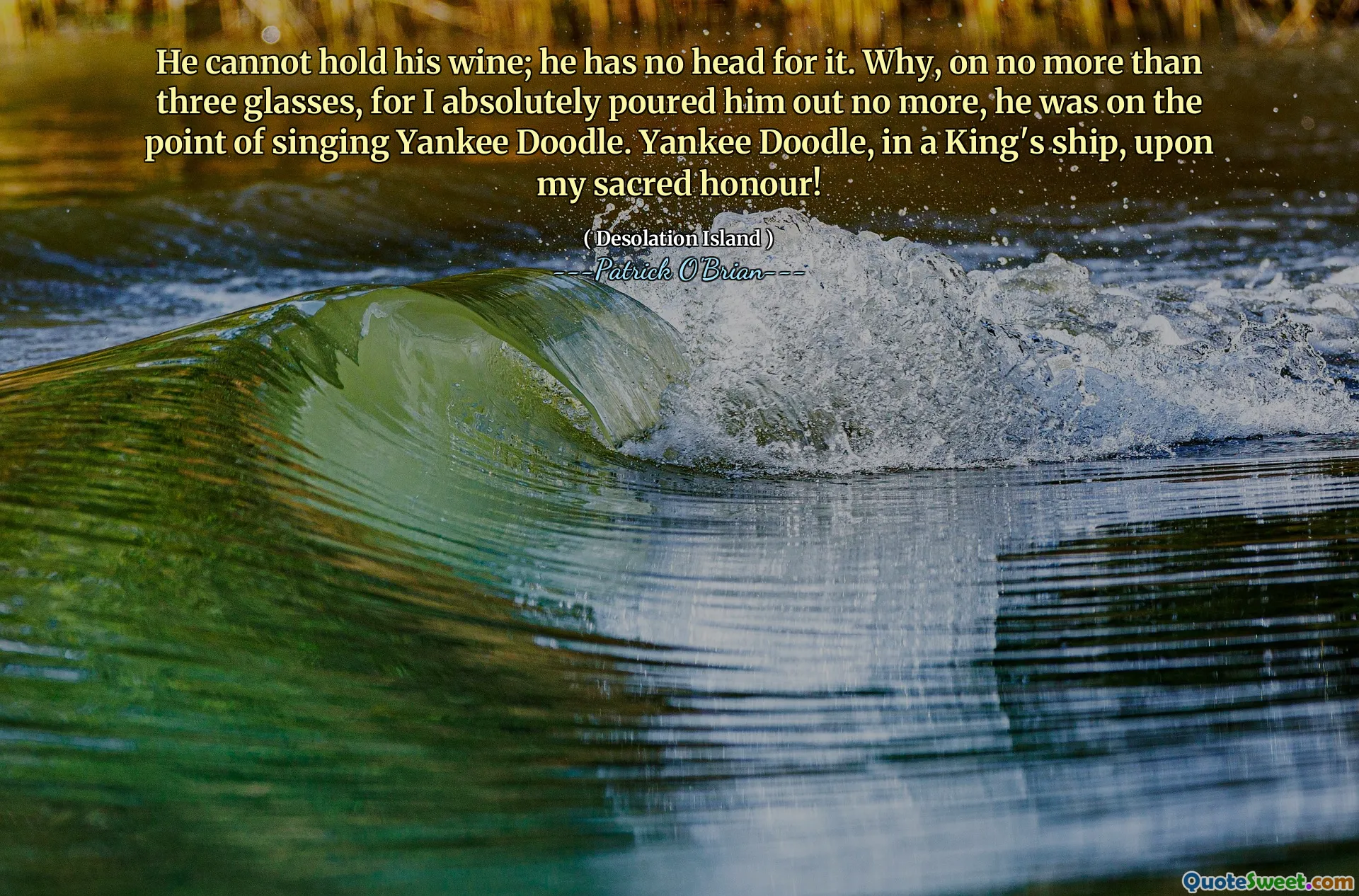 He cannot hold his wine; he has no head for it. Why, on no more than three glasses, for I absolutely poured him out no more, he was on the point of singing Yankee Doodle. Yankee Doodle, in a King's ship, upon my sacred honour!