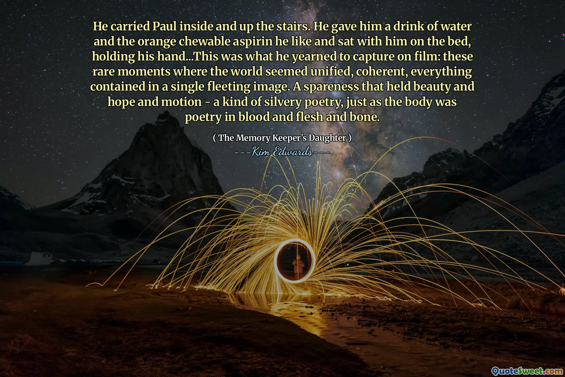 He carried Paul inside and up the stairs. He gave him a drink of water and the orange chewable aspirin he like and sat with him on the bed, holding his hand...This was what he yearned to capture on film: these rare moments where the world seemed unified, coherent, everything contained in a single fleeting image. A spareness that held beauty and hope and motion - a kind of silvery poetry, just as the body was poetry in blood and flesh and bone.