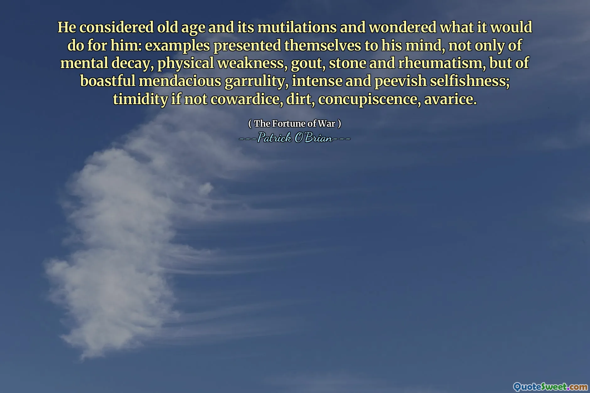 He considered old age and its mutilations and wondered what it would do for him: examples presented themselves to his mind, not only of mental decay, physical weakness, gout, stone and rheumatism, but of boastful mendacious garrulity, intense and peevish selfishness; timidity if not cowardice, dirt, concupiscence, avarice.