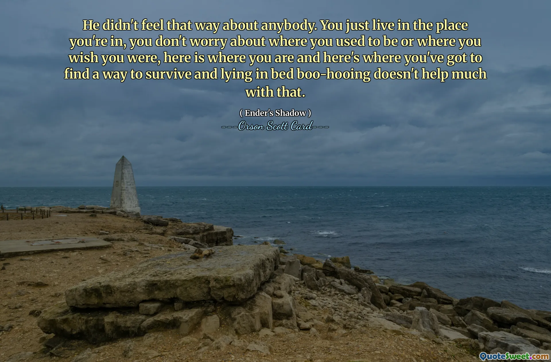 그는 누구에게도 그런 감정을 느끼지 않았습니다. 당신은 단지 당신이 있는 곳에 살고, 당신이 어디에 있었는지, 어디에 있었으면 좋았는지에 대해 걱정하지 않습니다. 여기가 당신이 있는 곳이고 여기가 당신이 생존할 방법을 찾아야 하는 곳이고, 침대에 누워서 야유하는 것은 별로 도움이 되지 않습니다.