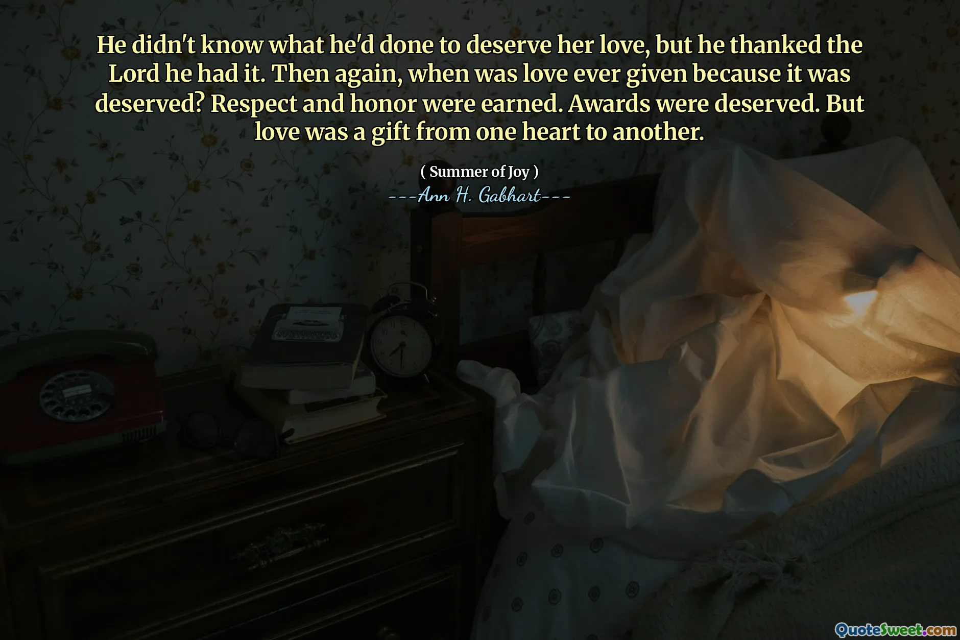 He didn't know what he'd done to deserve her love, but he thanked the Lord he had it. Then again, when was love ever given because it was deserved? Respect and honor were earned. Awards were deserved. But love was a gift from one heart to another.