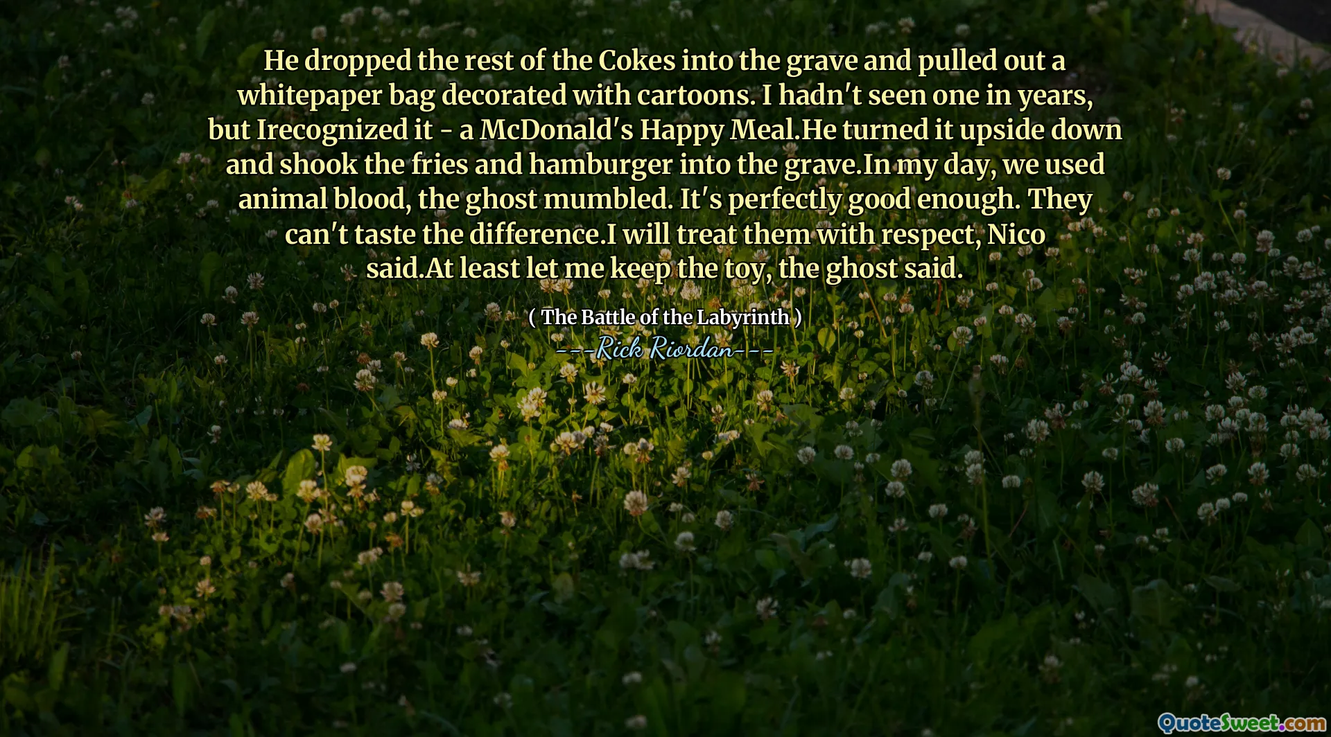 He dropped the rest of the Cokes into the grave and pulled out a whitepaper bag decorated with cartoons. I hadn't seen one in years, but Irecognized it - a McDonald's Happy Meal.He turned it upside down and shook the fries and hamburger into the grave.In my day, we used animal blood, the ghost mumbled. It's perfectly good enough. They can't taste the difference.I will treat them with respect, Nico said.At least let me keep the toy, the ghost said.