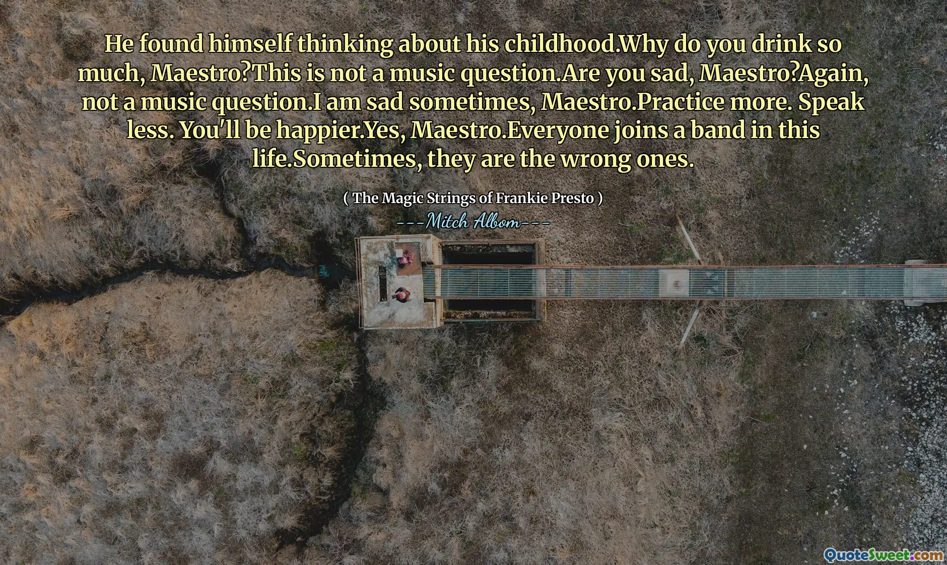 He found himself thinking about his childhood.Why do you drink so much, Maestro?This is not a music question.Are you sad, Maestro?Again, not a music question.I am sad sometimes, Maestro.Practice more. Speak less. You'll be happier.Yes, Maestro.Everyone joins a band in this life.Sometimes, they are the wrong ones.