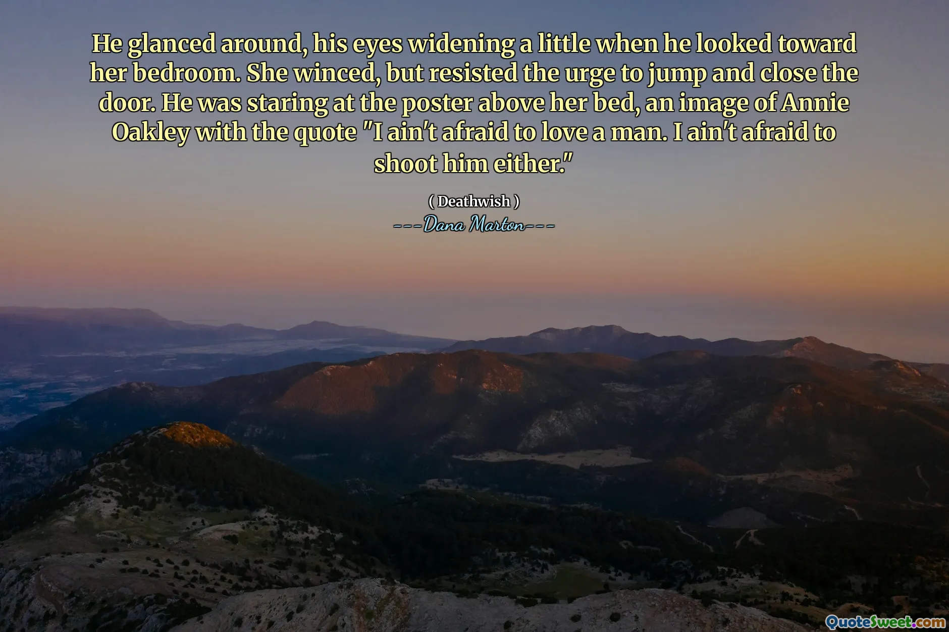 He glanced around, his eyes widening a little when he looked toward her bedroom. She winced, but resisted the urge to jump and close the door. He was staring at the poster above her bed, an image of Annie Oakley with the quote "I ain't afraid to love a man. I ain't afraid to shoot him either."